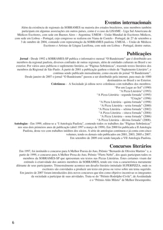 6
Eventos internacionais
Além da existência de regionais da SOBRAMES na maioria dos estados brasileiros, seus membros também
participam em algumas associações em outros países, como é o caso da LISAME - Liga Sul Americana de
Médicos Escritores, com sede em Buenos Aires – Argentina; UMEM – União Mundial de Escritores Médicos,
com sede em Lisboa – Portugal, cujo congresso se realizou em Viana de Castelo - Portugal, de 27 de setembro a
3 de outubro de 2004, contando com representação da SOBRAMES paulista; UMEAL – União de Médicos
Escritores e Artistas de Língua Lusófona, com sede em Lisboa – Portugal, dentre outras.
Publicações
Jornal - Desde 1992 a SOBRAMES-SP publica o informativo mensal “O Bandeirante” que é distribuído aos
membros da regional paulista, diversos confrades de outras regionais, além de entidades culturais no Brasil e no
exterior. Por vários anos publicou o suplemento literário, as “Páginas Sobrâmicas”, trazendo textos literários dos
membros da Regional de São Paulo. À partir de 2001 a publicação ganhou o título de “Suplemento Literário”, e
continua sendo publicado mensalmente, como encarte do jornal “O Bandeirante”.
Desde janeiro de 2007 o jornal “O Bandeirante” passou a ser distribuído pela internet, para mais de 1000
destinatários no Brasil e no Exterior.
Coletâneas - A Sociedade já editou nove coletâneas com trabalhos dos membros:
“Por um Lugar ao Sol” (1990)
“A Pizza Literária” (1993)
“A Pizza Literária - segunda fornada” (1995)
“Criação” (1996)
“A Pizza Literária - quinta fornada” (1998)
“A Pizza Literária - sexta fornada” (2000)
“A Pizza Literária – sétima fornada” (2002)
“A Pizza Literária – oitava fornada” (2004)
“A Pizza Literária – nona fornada” (2006)
“A Pizza Literária - décima fornada” (2008).
Antologias - Em 1999, editou-se a “I Antologia Paulista”, contendo todos os trabalhos das “Páginas Sobrâmicas”
nos seus dois primeiros anos de publicação (abril 1997 a março de 1999). Em 2000 foi publicada a II Antologia
Paulista, desta vez com trabalhos inéditos dos sócios. A série de antologias continuou e já conta com cinco
volumes, tendo os demais sido publicados em 2001, 2003, 2005 e 2007.
Em setembro de 2009 está sendo lançada a VII Antologia Paulista.
Concursos literários
Em 1997, foi instituído o concurso para A Melhor Poesia do Ano, Prêmio “Bernardo de Oliveira Martins” e, a
partir de 1999, o concurso para A Melhor Prosa do Ano, Prêmio “Flerts Nebó”, dos quais participam todos os
membros da SOBRAMES-SP que apresentam seu textos nas Pizzas Literárias. Estes certames visam dar
estímulo à criatividade dos autores membros da SOBRAMES, tendo em vista a característica meramente
diletante de seus participantes. Trimestralmente acontece um desafio literário intitulado SUPERPIZZA, onde os
escritores são convidados a produzir um texto em prosa ou verso sobre um tema sugerido.
Em janeiro de 2007 foram introduzidos dois novos concursos que têm como objetivo incentivar os integrantes
da sociedade a participar de suas atividades. Trata-se do “Prêmio Rodolpho Civile”, de Assiduidade
e o “Prêmio Aldo Mileto” de Melhor Desempenho.
x jornada - anais_21x297_136p.pmd 10/9/2009, 14:086
 