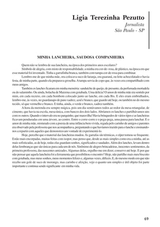 69
Ligia Terezinha Pezutto
Jornalista
São Paulo - SP
MINHA LANCHEIRA, SAUDOSA COMPANHEIRA
Quem não se lembra de sua lancheira, na época dos primeiros anos escolares?
Símbolo de alegria, com misto de responsabilidade, a minha era cor-de- rosa, de plástico, na época em que
esse material foi inventado.Tinha a garrafinha branca, também com tampa cor-de-rosa para combinar.
Lembro-me de que minha mãe, ora colocava suco de laranja, ora guaraná, ou leite achocolatado e havia
festa,deminhaparte,quandoelapreparavagroselha.Atampaserviadecopoque,àsvezeseracompartilhadocom
meusamigos.
Tambémoslanchesficaramemminhamemória:sanduíchedequeijo,depresunto,daperfumadamortadela
oudosalaminho.Ouainda,bolachadeMaizenacomgoiabada.Umadelícia!Oamordeminhamãeerasentidopor
mim, em cada recreio, em cada bombom colocado junto ao lanche, em cada Bis. E eles eram embrulhados,
lembro-me, às vezes, no guardanapo de pano xadrez, azul e branco, que guardo até hoje, ou também no do mesmo
tecido, só que vermelho e branco. E tinha, ainda, o verde e branco, xadrez também.
A hora da merenda era sempre mágica, pois um dia sentávamos todos ao redor da mesa retangular, de
cimento, que havia na escola, mesa única, com bancos dos dois lados.Abríamos os lanches e partilhávamos uns
comosoutros.Quandoointervaloeranoparquinho,quemaravilha!Haviabrinquedosdeváriostiposeaslancheiras
ficavam penduradas em uma árvore, ao centro. Entre o corre-corre e o pega-pega, uma pausa para lanchar. E o
amordeminhamãe,misturadocomapoesiadeumainfânciabemvivida,regadapelocarinhodeamigoseparentes
eraobservadopelaprofessoraquenosacompanhava,perguntandooquehavíamostrazidoparaolancheeensinando-
nos a repartir com aqueles que demonstravam vontade de experimentá-lo.
Hoje, percebo que o material das lancheiras mudou.As garrafas são térmicas, o zíper tornou-se frequente.
Estão mais encorpadas, muitas feitas com isopor, mas penso que, desde as mais simples como era a minha, até as
maissofisticadas,asdehoje,todaselasguardamsonhos,significadosesaudades.Alémdoslanches,levamdentro
delaslembrançasquesãoúnicasparacadaumdenós.Sinônimodealegresbrincadeiras,inocentessentimentos,da
primeira professora, das nascentes amizades.Algumas delas, orgulho-me em dizer, conservo até hoje. E por que
nãopensarqueaquelalancheirafoiaferramentaquepossibilitouoencontro?Hoje,nãopartilhomaismeubiscoito
comgoiabada,masmeussonhos,meusmomentosfelizese,algumasvezes,difíceis.E,domesmomodoemquenão
recebo um gole de suco de morango, mas carinho e afeição, vejo o quanto um simples e útil objeto foi parte
importanteecontinuasendosignificante emminhavida.
x jornada - anais_21x297_136p.pmd 10/9/2009, 14:0869
 