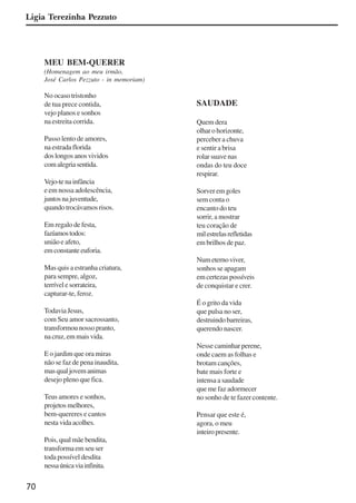70
MEU BEM-QUERER
(Homenagem ao meu irmão,
José Carlos Pezzuto - in memoriam)
No ocaso tristonho
de tua prece contida,
vejo planos e sonhos
na estreita corrida.
Passo lento de amores,
na estrada florida
doslongosanosvividos
comalegriasentida.
Vejo-tenainfância
e em nossa adolescência,
juntosnajuventude,
quando trocávamos risos.
Em regalo de festa,
fazíamostodos:
união e afeto,
emconstanteeuforia.
Mas quis a estranha criatura,
para sempre, algoz,
terrívelesorrateira,
capturar-te, feroz.
TodaviaJesus,
com Seu amor sacrossanto,
transformounossopranto,
nacruz,emmaisvida.
E o jardim que ora miras
não se faz de pena inaudita,
masqualjovemanimas
desejo pleno que fica.
Teus amores e sonhos,
projetosmelhores,
bem-quereres e cantos
nesta vida acolhes.
Pois, qual mãe bendita,
transforma em seu ser
toda possível desdita
nessaúnicaviainfinita.
SAUDADE
Quem dera
olharohorizonte,
perceber a chuva
e sentir a brisa
rolar suave nas
ondas do teu doce
respirar.
Sorver em goles
sem conta o
encanto do teu
sorrir, a mostrar
teu coração de
milestrelasrefletidas
em brilhos de paz.
Numeternoviver,
sonhos se apagam
emcertezaspossíveis
de conquistar e crer.
É o grito da vida
que pulsa no ser,
destruindobarreiras,
querendo nascer.
Nesse caminhar perene,
onde caem as folhas e
brotam canções,
bate mais forte e
intensa a saudade
que me faz adormecer
no sonho de te fazer contente.
Pensar que este é,
agora, o meu
inteiropresente.
Ligia Terezinha Pezzuto
x jornada - anais_21x297_136p.pmd 10/9/2009, 14:0870
 