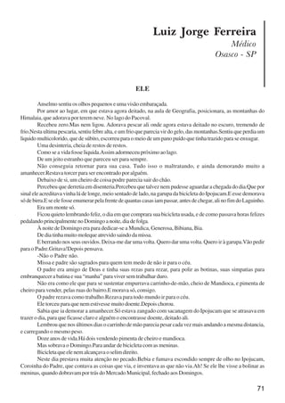 71
Luiz Jorge Ferreira
Médico
Osasco - SP
ELE
Anselmo sentiu os olhos pequenos e uma visão embaraçada.
Por amor ao lugar, em que estava agora deitado, na aula de Geografia, posicionara, as montanhas do
Himalaia, que adorava por terem neve. No lago do Pacoval.
Recebeu zero.Mas nem ligou. Adorava pescar ali onde agora estava deitado no escuro, tremendo de
frio.Nestaultimapescaria,sentiufebrealta,eumfrioquepareciavirdogelo,dasmontanhas.Sentiuqueperdiaum
liquido multicolorido, que de súbito, escorreu para o meio de um pano puído que tinha trazido para se enxugar.
Uma desinteria, cheia de restos de restos.
Como se a vida fosse liquida.Assim adormeceu próximo ao lago.
De um jeito estranho que pareceu ser para sempre.
Não conseguia retornar para sua casa. Tudo isso o maltratando, e ainda demorando muito a
amanhecer.Restava torcer para ser encontrado por alguém.
Debaixo de si, um cheiro de coisa podre parecia sair do chão.
Percebeu que derretia em disenteria.Percebeu que talvez nem pudesse aguardar a chegada do dia.Que por
sinal ele acreditava vinha lá de longe, meio sentado de lado, na garupa da bicicleta do Ipojucam.E esse demorava
sódebirra.Eseelefosseenumerarpelafrentedequantascasasiampassar,antesdechegar,alinofimdoLaguinho.
Era um monte só.
Ficou quieto lembrando feliz, o dia em que comprara sua bicicleta usada, e de como passava horas felizes
pedalandoprincipalmentenoDomingoanoite,diadefolga.
À noite de Domingo era para dedicar-se a Mundica, Generosa, Bibiana, Bia.
Dediatinhamuitomolequeatrevidosaindodamissa.
E berrando nos seus ouvidos. Deixa-me dar uma volta. Quero dar uma volta. Quero ir à garupa.Vão pedir
para o Padre.Gritava!Depois pensava.
-Não o Padre não.
Missa e padre são sagrados para quem tem medo de não ir para o céu.
O padre era amigo de Deus e tinha suas rezas para rezar, para polir as botinas, suas simpatias para
embranquecer a batina e sua “manha” para viver sem trabalhar duro.
Não era como ele que para se sustentar empurrava carrinho-de-mão, cheio de Mandioca, e pimenta de
cheiro para vender, pelas ruas do bairro.E morava só, consigo.
O padre rezava como trabalho.Rezava para todo mundo ir para o céu.
Ele torceu para que nem estivesse muito doente.Depois chorou.
Sabia que ia demorar a amanhecer.Só estava zangado com sacanagem do Ipojucam que se atrasava em
trazer o dia, para que ficasse claro e alguém o encontrasse doente, deitado ali.
Lembrou que nos últimos dias o carrinho de mão parecia pesar cada vez mais andando a mesma distancia,
e carregando o mesmo peso.
Doze anos de vida.Há dois vendendo pimenta de cheiro e mandioca.
Mas sobrava o Domingo.Para andar de bicicleta com as meninas.
Bicicletaqueelenemalcançavaoselimdireito.
Neste dia prestava muita atenção no pecado.Bebia e fumava escondido sempre de olho no Ipojucam,
Coroinha do Padre, que contava as coisas que via, e inventava as que não via.Ah! Se ele lhe visse a bolinar as
meninas, quando dobravam por trás do Mercado Municipal, fechado aos Domingos.
x jornada - anais_21x297_136p.pmd 10/9/2009, 14:0871
 