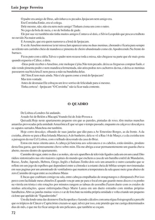 72
Luiz Jorge Ferreira
O padre era amigo de Deus, adivinhava os pecados.Ipojucam nem amigo era.
Era Coroinha.Então, era só colega.
Dele mesmo, não, não era nem meio amigo!Tinham cisma um com o outro.
No jogo da bola de meia, e no de bolinha de gude.
Ele por sua vez também não tinha muitos amigos.Contava só dois, o Silvio Leopoldo que pescava tralhoto
no ouvido.Na maior astúcia.
EAssunção, que era quem namorava a Irmã de Ipojucam.
EseeleAnselmomorresseiatermissa.Iamaparecerumaouduasmeninas,chorandoeficariaparasempre
ao relento um carrinho cheio de mandioca e pimenta de cheiro abandonado como ele.Apodrecendo.Na frente do
barraco.
Ficou puto com a idéia.Talvez o padre nem rezasse toda a missa, não chegasse na parte que ele mais gosta
quando ergueria o Cálice, e diria.
-Deus pode receber oAnselmo, este moleque é jóia.Não tem pecado, deixa as freguesas comprar fiado, e
não vende pimenta podre e nem mandioca fermentada, não atira pedras nos cachorros da rua, e deixa as meninas
passearem sua bicicleta.E nem passa a mão na bundinha delas.
Ah! Sim.E tem mais ainda. Não é ele quem come a irmã do Ipojucam!
Mas tem vontade.
Antes de desmaiar.Ele esboçou um leve sorriso de felicidade para si mesmo.
Tinha certeza! - Ipojucam “O Coroinha” não ia ficar nada contente.
O QUADRO
De Lisboa a Londres fui andando.
Anado fui de Belém a Macapá.Voando fui de João Pessoa a
Quixadá.Hoje neste apartamento pequeno em que as paredes, pintadas de roxo, têm muitas manchas
amarelas provocadas pela umidadeAmazônica.E que sei que o tempo passado, enquanto eu calçava e descalçava
os sapatos surrados.Manchou-me também.
Hoje corro descalço, olhando de suas janelas que dão para a Av Ernestino Borges, as da frente. A da
cozinha, abrem-se para a Rua Iolanda Marcucy.Ado banheiro, dela se vê a Rua 14 de Março, e a da cozinha tem
a paisagem da rua Cel Lisboa, com o telhado descorado da casa do Braz.
Estou em meus oitenta anos.A cabeça já funciona aos solavancos e os cabelos, estão úmidos, produto
desta fina garoa, que teimosamente chove sobre mim. Ela me abriga a usar permanentemente um guarda chuva
aberto, mesmo dentro do apartamento.
Caminhodevagar,entreosdiaseasnoites,sãoseisaparelhosdetelevisãoligadoscadaumemumcanal.Oito
rádios sintonizados nas oito maiores capitais do mundo que enchem a casa de um barulho estéril de Mandarim,
Russo, Árabe, Japonês, Hebreu, Grego, Inglês e Italiano.Tenho dois sois um amarelo e outro castanho que se
reflete em um jogo de espelhos que dependurei entre a cômoda e a estante cheia de bíblias sempre movimentadas
em suas paginas por um amontoado de ventiladores que mantem a temperatura da sala quase meio grau abaixo de
zero.Caminho devagar entre as esculturas Maias
E Incas que coabitam comigo na sala, entre cabeças empalhadas de orangotangos e chimpanzés.Por isso
perco com facilidade meus chinelos.E quando vou pe ante pe para o local em que guardo meus discos e os ponho
na vitrola em trinta e oito rotações por minutos rangem as tabuas do assoalho.Fazem dueto com os estalos de
minhas articulações, quase enferrujadas.Ouço Mario Lanza em um dueto estranho com minhas próprias
barulheiras.Abro as janelas muitas vezes e o ar de fora bate na minha própria umidade e volta criando um pequeno
ciclonequeapelideide“Equadorzinho”
Um dia lendo uma das dezenove Enclicopedias e fazendo cálculos com uma régua fisiogeografica percebi
queostrópicosdeCâncereCapricórniocruzam-seaqui,talvezporisso,estepruridoquemecastigadeterminados
dias do mês, e que me fez ficar amigo de uns pelicanos, que também se coçam.
x jornada - anais_21x297_136p.pmd 10/9/2009, 14:0872
 
