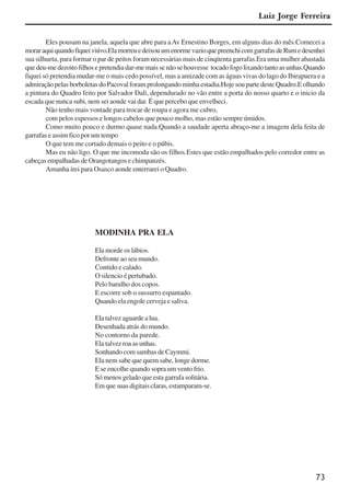 73
Eles pousam na janela, aquela que abre para aAv Ernestino Borges, em alguns dias do mês.Comecei a
moraraquiquandofiqueiviúvo.ElamorreuedeixouumenormevazioquepreenchicomgarrafasdeRumedesenhei
sua silhueta, para formar o par de peitos foram necessárias mais de cinqüenta garrafas.Era uma mulher abastada
quedeu-medezoitofilhosepretendiadar-memaissenãosehouvesse tocadofogolixandotantoasunhas.Quando
fiquei só pretendia mudar-me o mais cedo possível, mas a amizade com as águas vivas do lago do Ibirapuera e a
admiração pelas borboletas do Pacoval foram prolongando minha estadia.Hoje sou parte deste Quadro.E olhando
a pintura do Quadro feito por Salvador Dali, dependurado no vão entre a porta do nosso quarto e o inicio da
escada que nunca subi, nem sei aonde vai dar. É que percebo que envelheci.
Não tenho mais vontade para trocar de roupa e agora me cubro,
com pelos espessos e longos cabelos que pouco molho, mas estão sempre úmidos.
Como muito pouco e durmo quase nada.Quando a saudade aperta abraço-me a imagem dela feita de
garrafas e assim fico por um tempo
O que tem me cortado demais o peito e o púbis.
Mas eu não ligo. O que me incomoda são os filhos.Estes que estão empalhados pelo corredor entre as
cabeças empalhadas de Orangotangos e chimpanzés.
Amanha irei para Osasco aonde enterrarei o Quadro.
MODINHA PRA ELA
Ela morde os lábios.
Defronte ao seu mundo.
Contido e calado.
O silencio é pertubado.
Pelo barulho dos copos.
E escorre sob o sussurro espantado.
Quando ela engole cerveja e saliva.
Elatalvezaguardealua.
Desenhada atrás do mundo.
No contorno da parede.
Ela talvez roa as unhas.
Sonhando com sambas de Caymmi.
Ela nem sabe que quem sabe, longe dorme.
E se encolhe quando sopra um vento frio.
Só menos gelado que esta garrafa solitária.
Em que suas digitais claras, estamparam-se.
Luiz Jorge Ferreira
x jornada - anais_21x297_136p.pmd 10/9/2009, 14:0873
 