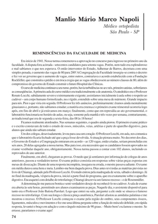 74
Manlio Mário Marco Napoli
Médico ortopedista
São Paulo - SP
REMINISCÊNCIAS DA FACAULDADE DE MEDICINA
Era início de 1941. Nossa turma comemorava a aprovação no concurso para ingresso no primeiro ano da
faculdade.Adisputa fora acirrada - setecentos candidatos para setenta vagas. Porém, nem tudo era esplendoroso
e mal sabíamos o que nos esperava. O então interventor do Estado, Adhemar de Barros, decretara com uma
simples penada, o aumento das vagas de 80 para 200!ACongregação da Faculdade insurgiu-se contra o decreto
e fez ver ao governo que o aumento de vagas, entre outros, contrariava o acordo estabelecido com a Fundação
Rockfeller, que construíra o prédio e em troca exigia que as vagas obedecessem ao número clausus de 80, além do
compromisso do governo do Estado construir o futuro Hospital das Clínicas.
Ocursodemedicinacontinuavaseurumo,porém,haviaturbulênciasnoarenós,primeiro-anistas,sofreríamos
asconseqüências.Aprimeiraauladocursomédicoeratradicionalmenteadeanatomia.OcatedráticoeraoProfessor
Renato Locchi, sabidamente severo e extremamente exigente; assistíamos inicialmente à aula sobre o respeito ao
cadáver – um corpo humano formolizado, nu e rígido, estendido sobre uma mesa de mármore. Grande impacto
para nós. Pior o que viria em seguida. O Professor fez três anúncios, preliminarmente: éramos ainda mentalmente
ginasianos e, portanto, não sabíamos estudar; a matéria era extensa e o primeiro exame trimestral ocorreria logo
após, em fins de abril e já estávamos em março; finalmente, como que em represália ao ato governamental, o
laboratório funcionaria no horário de aulas, ou seja, somente pela manhã e três vezes por semana, contrariamente,
ao tradicional que era de segunda a sexta-feira, das 08 às 18 horas!
Ficamos realmente atordoados. Nas semanas seguintes, o quadro ainda piorou. O primeiro exame prático
e o escrito constavam de todo o estudo de ossos, músculos, veias, artérias e parte do aparelho digestivo, para
alunos que ainda não sabiam estudar.
Umdoscolegas,desavisadamente,levouparacasaumcoração.OProfessorLocchi,emaula,noscomunica
que o laboratório ficaria fechado até que a peça fosse devolvida.Asituação piorara muito. No decorrer dos dias,
o Governo do Estado e a Congregação entraram em acordo – as 120 vagas, então criadas, seriam preenchidas em
seis anos, 20 delas agregadas a nossa turma. Mas para isso, era necessário que os candidatos fossem aprovados no
exame vestibular daquele ano, obrigatoriamente. Nossa turma passou a contar com 102 alunos, incluindo os
reprovados do ano anterior.
Finalmente, em abril, chegaram as provas. O medo que já sentíamos por informação de colegas de anos
anteriores, passou a verdadeiro terror. O exame prático consistia em respostas sobre várias peças expostas em
mesas de dissecação. Diante de uma resposta incompleta, insegura ou errada, o mestre passava adiante. O exame
em média durava uma hora e meia. Lembro-me bem daquela prova. Dias antes revi todas as matérias previstas no
livro de Chiarugi, adotado pelo Professor Locchi. O estudo entrou pela madrugada de sexta, sábado e domingo. Já
no final da madrugada, véspera da prova, iniciei a parte final do programa, que era exatamente sobre o aparelho
digestivo. Encasquetei com detalhe do retrofaringe; Chiarugi descrevia um famoso recesso – o de Rosenmüller.
Adenominação me pareceu bonita e senti verdadeiro desejo de reconhecê-lo no cadáver.Asala de exame
era aberta às sete horas, permitindo aos alunos examinarem as peças. Naquele dia, o assistente disponível para
tanto era o Professor João Batista Parolari. Logo que entrei na sala, perguntei a ele onde se situava o famoso
recesso no retrofaringe. Com sua longa e clássica pinça anatômica, Parolari afastou as amídalas palatinas e me
mostrou o recesso. O Professor Locchi começou o exame pela região do ombro, seus componentes ósseos,
ligamentos,músculosemovimentosefez-meumaúltimaperguntasobreafunçãodomúsculodeltóide;emrápida
resposta, levantei o braço em adução e com o ângulo máximo de 90 graus. - Muito bem! exclamou o mestre. Se
errasse, pararíamos o exame aqui!
x jornada - anais_21x297_136p.pmd 10/9/2009, 14:0874
 
