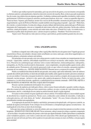 75
Confessoqueminharespostafoiautomática,poisnpcursodetirodeguerra,essemovimentocorrespondia
àcoberturaanterioreprincipalmentealateralnoiniciodeexercíciodemarcha.Bem,euhaviapassadonaprimeira
fasedoexame,masaindarestavamalgumasquestões.Asabatinacontinuoupeloaparelhocirculatórioetudocorreu
perfeitamente. O Professor já parecia satisfeito, porém para finalizar, disse-me – vamos ao aparelho digestivo.
Treminasbases.Vejamos,parafinalizar,mostre-meorecessodeRosenmüller;momentodegloriaparamim,repeti
magistralmenteogestodoProfessorParolarieusandotambémumalongapinçarespondi–aquiestá!-Muitobem,
dizomestre,oexameterminou.Asnotasdoscolegas,emgera,tinhamsidobaixíssimas,parecendoqueosProfessores
integrantes da Congregação, estavam se vingando do interventor sobre nós, pobres inocentes. Saí da sala, embora
satisfeito, ainda preocupado; a nota máxima até então tinha sido cinco. O bedel foi à sala, viu minha nota e a
transmitiu ao pobre aluno de primeiro ano e calouro em provas práticas – Parabéns! Você tirou nota nove.
Vejam vocês! Para tudo na vida é preciso esforço e persistência, porém também grande dose de sorte.
UMA ANGIOPLASTIA
Lembram-sedaquelemeuvelhoamigosobreoqualjálhesfaleihácercadequinzeanos?Aquelequepossui
característicasfísicas,tematitudesedesejosmuitosemelhantesaosmeus,tantoque,comodissenaquelaépoca,se
fossemosgêmeos,certamenteseríamosunivitelinos.
Em princípios do ano passado, este caro colega passou a sentir coisas estranhas no comportamento do seu
coração – taquicardia, sudorese, dificuldade respiratória aos esforços na marcha, subir rampas, fazer corridas
leves. Procurou um cardiologista que solicitou vários exames laboratoriais, eletrocardiogramas, radiografias,
tomografias,etc.Porfim,resolveutratá-loclinicamente–onzecomprimidos,setepelamanhãequatroànoite,além
de cuidados gerais. Permaneceu sob controle quinzenal e toda vez que voltava à consulta, a pergunta repetida e
constante de seu médico era – SENTIU DOR NO PEITO? Durante meses a resposta foi sempre – NÃO!
Porém,namanhãdodiatrintadeabrildoanopassado,meuamigo,apósnoiteindormida,surtosdesudorese
egrandedesconfortopelainsônia,noiníciodasatividadespelamanhã,sentiuaqueleincomodoeprocuroucomunicar-
se com seu médico. Como não conseguiu localizá-lo e muitas eram as tarefas a cumprir, deixou para mais tarde o
chamado, mesmo porque, inclusive a dor, quem sabe, poderia desaparecer. Porém, no início da noite, a dor
continuava e, às onze horas da noite, agudizou; o cardiologista foi novamente contatado – DOUTOR,AQUELA
DOR NO PEITO AUMENTOU MUITO, O QUE DEVO FAZER?
Procure o pronto atendimento do hospital, foi a resposta.
No serviço de urgência, por indicação clínica, vários exames foram realizados e quando o médico chegou,
além dos exames já feitos, decidiu por fazer cateterismo cardíaco, ou seja, o exame de visão direta das artérias
coronarianas, através a introdução de um cateter na artéria femoral, desde a região inguinal.
Oexamerevelouoclusãoemgrausignificativodessasartérias.Oresultadoindicavaanecessidadeurgente
de desobstruí-las e mantê-las permeáveis. Nestes casos, conhecidos como enfarte do miocárdio, é indicada a
colocação precisa, sob visão direta, de “molas”, denominadas “stents”. No caso, foram colocados três. Este
procedimentoconstituiumaangioplastia.
A recuperação do paciente foi rápida e satisfatória; permaneceu hospitalizado, sob rigoroso controle, na
unidade de urgência do hospital. O ato cirúrgico levou 20 minutos e a hospitalização apenas sessenta horas – da
madrugada de sexta-feira ao meio dia de domingo.
Acho que meu amigo realmente se curou do enfarte, pois seu coração resistiu bravamente ao receber a conta
hospitalar-SESSENTAECINCOMILREAIS!Nessemomento,saltouàmentedocolegaaseguintecomparação
–jáouvirafalarevirapelosnoticiáriosdosjornaisetelevisãoquealgunsEmiradosÁrabesapresentam-seatualmente
como verdadeiros paraísos, com visões e contos das mil e uma noites. Pelo cálculo que rapidamente fez, ou seja,
gastos de mais de mil reais por hora, talvez pudesse ter passado uma semana ou mais em Dubai, com passagem
aéreaincluída!
Manlio Mário Marco Napoli
x jornada - anais_21x297_136p.pmd 10/9/2009, 14:0875
 