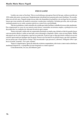 76
FOI O GATO!
Lembro-me como se fora hoje. Talvez essa lembrança seja apenas fruto de fato que, embora ocorrido em
1924,tenhasidonestessessentaanos,freqüentementerelembradojocosamentepelosmeusfamiliares.Naocasião,
tinha cerca de três anos. Naquele tempo nossas mães não dispunham de geladeiras; em seu lugar havia os guarda-
louças que eram armários de madeira com portas vazadas para ventilação e fechadas por telas, não sei por que,
sistematicamente na cor verde; as portas eram leves e removíveis com facilidade.
Nãohaviageladeiraseoutrosutensíliosdecozinhaquemuitofacilitamotrabalhodenossasmãesatualmente.
Em compensação as casas em sua maioria eram térreas, construídas em terrenos amplos, a poluição do ar era
desconhecida e as condições de vida mais favoráveis que as atuais.
Numa certa tarde, minha mãe me surpreendeu dormindo na ampla copa, deitado ao lado do guarda-louças
com suas portas abertas e caídas ao meu lado; estava dormindo e chupando o dedo, como era meu habito. Minha
mãe pegou-me no colo e perguntou o que havia acontecido. É preciso que se diga que desde a infância eu era um
extremo apaixonado por qualquer tipo de queijo. Pensava em encontrá-lo no guarda-louças, que abri e pendurei-
me nas portas que vieram abaixo comigo. Não encontrando o que procurava, adormeci. Indagado sobre o que
havia ocorrido, respondi – Foi o gato, mamãe!
Vejamsó,naquelaépoca,apesardeaindanãoexistiremcomputadores,televisoreseoutrosmeioseletrônicos
atualmentedisponíveis, ospimpolhosjáeramimaginativosemuitoespertos!
Coincidentemente,emcasa,nãotínhamosgato!
Manlio Mário Marco Napoli
x jornada - anais_21x297_136p.pmd 10/9/2009, 14:0876
 