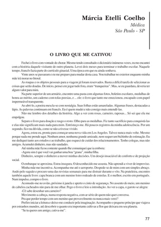77
Márcia Etelli Coelho
Médica
São Paulo - SP
O LIVRO QUE ME CATIVOU
Fecheiolivrocomvontadedechorar.Mesmotendoconsultadoodicionárioinúmerasvezes,eumeencantei
com a história daquele visitante de outro planeta. Levei dois meses para terminar o trabalho escolar. Naquele
tempo, francês fazia parte do currículo ginasial. Uma época em que eu ainda sonhava.
Vinte anos se passaram e eu me preparo para mudar desta casa.Vou trabalhar no exterior enquanto minha
mãeirámorarnolitoral.
As roupas e os objetos pessoais para a viagem já foram reservados. Basta a difícil tarefa de selecionar as
coisas que serão doadas. De início, pensei em jogar tudo fora, eram “tranqueiras”. Mas, se eu guardara, deveria ter
algumvalorparamim.
Na parte superior de um armário, encontro uma pasta com algumas fotos, boletins escolares, medalhas de
honra ao mérito, um caderno com tolas poesias, e ... ele: o livro que tanto me emocionou, encapado com papel
impermeáveltransparente.
Ao abri-lo, a poeira mescla-se com nostalgia. Suas folhas estão amareladas.Algumas frases, destacadas a
lápis.As palavras continuam em francês. Eu é quem mudei e não consigo mais entendê-las.
Não me lembro dos detalhes da história. Algo a ver com rosas, carneiro, raposas... Só sei que ela me
empolgou.
Separo o livro para doação e rasgo o resto. Olho para as medalhas. Fiz tanto sacrifício para conquistá-las
e elas não significam mais nada para mim. Entristeço-me. Há poucos registros da minha adolescência. Por um
segundo, fico na dúvida, como se não a tivesse vivido.
Agora, estou eu, pronta para começar uma nova vida em LosAngeles. Talvez nunca mais volte. Mesmo
porquenadameprendeaqui.Nenhumamor,nenhumagrandeamizade,nemsequerumbichinhodeestimação.Eu
me dediquei tanto aos estudos e ao trabalho, que esqueci de cuidar dos relacionamentos. Tenho colegas, mas não
amigos.Acumuleidinheiro,masnãosaudades.
Atéminhamãeficoucontentequandolhecomuniqueiqueiaembora:
-Agorasiméquevocêvaiganharumaboa“grana”,minhafilha.
Dinheiro, sempre o dinheiro a mover minhas decisões. Um desejo insaciável de conforto e de projeção
social.
O embarque se aproxima. Estou insegura. O desconhecido me assusta. Não aprendi a viver de improviso.
Minha mãe me incentiva.Acompanha-me até o aeroporto. Despede-se de mim com um simples abraço.
Ando pelo saguão e procuro uma das revistas semanais para me distrair durante o vôo. Na prateleira, encontro
também aquele livro: capa branca com um menino loiro rodeado de estrelas. E o melhor, escrito em português.
Numimpulso,comproolivro.
Acomodo-me no avião, próximo à janela e aperto o cinto de segurança. No assento do meio, um menino
de cabelos cacheados não para de me olhar. Pego o livro e leio a introdução.Ao ver a capa, o garoto se alegra:
-Cê sabe desenhar um carneiro?
Movimento a cabeça, numa resposta negativa, com ar sério de quem não quer conversa.
Pra que perder tempo com um menino que provavelmente eu nunca mais verei?
Prefiro iniciar a leitura e deixo-me conduzir pela imaginação.Acompanho o pequeno príncipe que viajava
por estranhos mundos, até descobrir o quanto era importante cultivar a flor que deixara em seu planeta.
“Setuqueresumamigo,cativa-me”.
x jornada - anais_21x297_136p.pmd 10/9/2009, 14:0877
 