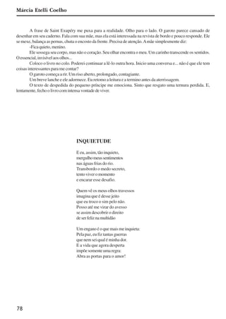 78
Márcia Etelli Coelho
A frase de Saint Exupéry me puxa para a realidade. Olho para o lado. O garoto parece cansado de
desenhar em seu caderno. Fala com sua mãe, mas ela está interessada na revista de bordo e pouco responde. Ele
se mexe, balança as pernas, chuta o encosto da frente. Precisa de atenção.Amãe simplesmente diz:
-Ficaquieto,menino.
Ele sossega seu corpo, mas não o coração. Seu olhar encontra o meu. Um carinho transcende os sentidos.
Oessencial,invisívelaosolhos...
Coloco o livro no colo. Poderei continuar a lê-lo outra hora. Inicio uma conversa e... não é que ele tem
coisas interessantes para me contar?
O garoto começa a rir. Um riso aberto, prolongado, contagiante.
Um breve lanche e ele adormece. Eu retomo a leitura e a termino antes da aterrissagem.
O texto de despedida do pequeno príncipe me emociona. Sinto que resgato uma ternura perdida. E,
lentamente,fechoolivrocomintensavontadedeviver.
INQUIETUDE
E eu, assim, tão inquieto,
mergulhomeussentimentos
nas águas frias do rio.
Transbordo o medo secreto,
tentoviveromomento
e encarar esse desafio.
Quem vê os meus olhos travessos
imagina que é desse jeito
que eu troco o sim pelo não.
Posso até me virar do avesso
se assim descobrir o direito
deserfeliznamultidão
Umenganoéoquemaismeinquieta:
Pela paz, eu fiz tantas guerras
que nem sei qual é minha dor.
E a vida que agora desperta
impõesomenteumaregra:
Abra as portas para o amor!
x jornada - anais_21x297_136p.pmd 10/9/2009, 14:0878
 