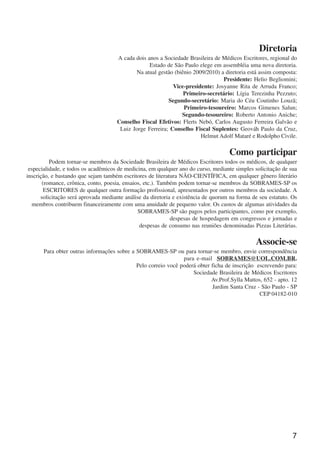 7
Diretoria
A cada dois anos a Sociedade Brasileira de Médicos Escritores, regional do
Estado de São Paulo elege em assembléia uma nova diretoria.
Na atual gestão (biênio 2009/2010) a diretoria está assim composta:
Presidente: Helio Begliomini;
Vice-presidente: Josyanne Rita de Arruda Franco;
Primeiro-secretário: Lígia Terezinha Pezzuto;
Segundo-secretário: Maria do Céu Coutinho Louzã;
Primeiro-tesoureiro: Marcos Gimenes Salun;
Segundo-tesoureiro: Roberto Antonio Aniche;
Conselho Fiscal Efetivos: Flerts Nebó, Carlos Augusto Ferreira Galvão e
Luiz Jorge Ferreira; Conselho Fiscal Suplentes: Geováh Paulo da Cruz,
Helmut Adolf Mataré e Rodolpho Civile.
Como participar
Podem tornar-se membros da Sociedade Brasileira de Médicos Escritores todos os médicos, de qualquer
especialidade, e todos os acadêmicos de medicina, em qualquer ano do curso, mediante simples solicitação de sua
inscrição, e bastando que sejam também escritores de literatura NÃO-CIENTÍFICA, em qualquer gênero literário
(romance, crônica, conto, poesia, ensaios, etc.). Também podem tornar-se membros da SOBRAMES-SP os
ESCRITORES de qualquer outra formação profissional, apresentados por outros membros da sociedade. A
solicitação será aprovada mediante análise da diretoria e existência de quorum na forma de seu estatuto. Os
membros contribuem financeiramente com uma anuidade de pequeno valor. Os custos de algumas atividades da
SOBRAMES-SP são pagos pelos participantes, como por exemplo,
despesas de hospedagem em congressos e jornadas e
despesas de consumo nas reuniões denominadas Pizzas Literárias.
Associe-se
Para obter outras informações sobre a SOBRAMES-SP ou para tornar-se membro, envie correspondência
para e-mail SOBRAMES@UOL.COM.BR.
Pelo correio você poderá obter ficha de inscrição escrevendo para:
Sociedade Brasileira de Médicos Escritores
Av.Prof.Sylla Mattos, 652 - apto. 12
Jardim Santa Cruz - São Paulo - SP
CEP 04182-010
x jornada - anais_21x297_136p.pmd 10/9/2009, 14:087
 