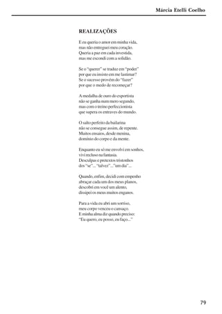 79
REALIZAÇÕES
E eu queria o amor em minha vida,
mas não entreguei meu coração.
Queria a paz em cada investida,
mas me escondi com a solidão.
Se o “querer” se traduz em “poder”
por que eu insisto em me lastimar?
Se o sucesso provém do “fazer”
por que o medo de recomeçar?
A medalha de ouro do esportista
não se ganha num mero segundo,
mascomotreinoperfeccionista
que supera os entraves do mundo.
O salto perfeito da bailarina
não se consegue assim, de repente.
Muitosensaios,desdemenina,
domínio do corpo e da mente.
Enquantoeusómeenvolviemsonhos,
vivireclusonafantasia.
Desculpas e pretextos tristonhos
dos“se”...“talvez”...”umdia”...
Quando,enfim,decidicomempenho
abraçar cada um dos meus planos,
descobri em você um alento,
dissipeiosmeusmuitosenganos.
Para a vida eu abri um sorriso,
meu corpo venceu o cansaço.
Eminhaalmadizquandopreciso:
“Eu quero, eu posso, eu faço...”
Márcia Etelli Coelho
x jornada - anais_21x297_136p.pmd 10/9/2009, 14:0879
 
