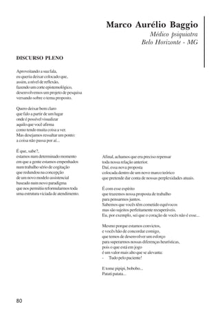 80
Marco Aurélio Baggio
Médico psiquiatra
Belo Horizonte - MG
DISCURSO PLENO
Aproveitando a sua fala,
eu queria deixar colocado que,
assim,aníveldereflexão,
fazendoumcorteepistemológico,
desenvolvemos um projeto de pesquisa
versando sobre o tema proposto.
Quero deixar bem claro
que falo a partir de um lugar
ondeépossívelvisualizar
aquiloquevocêafirma
como tendo muita coisa a ver.
Mas desejamos ressaltar um ponto:
a coisa não passa por aí...
É que, sabe?,
estamosnumdeterminadomomento
em que a gente estamos empenhados
num trabalho sério de cogitação
que redundou na concepção
deumnovomodeloassistencial
baseado num novo paradigma
quenospermitiureformularmostoda
umaestruturaviciadadeatendimento.
Afinal, achamos que era preciso repensar
toda nossa relação anterior.
Daí, essa nova proposta
colocada dentro de um novo marco teórico
que pretende dar conta de nossas perplexidades atuais.
É com esse espírito
que trazemos nossa proposta de trabalho
para pensarmos juntos.
Sabemos que vocês têm cometido equívocos
massãosujeitosperfeitamenterecuperáveis.
Eu, por exemplo, sei que o coração de vocês não é esse...
Mesmo porque estamos convictos,
e vocês hão de concordar comigo,
que temos de desenvolver um esforço
para superarmos nossas diferenças heurísticas,
pois o que está em jogo
é um valor mais alto que se alevanta:
- Tudo pelo paciente!
E tome pipipi, bobobo...
Patati patata...
x jornada - anais_21x297_136p.pmd 10/9/2009, 14:0880
 