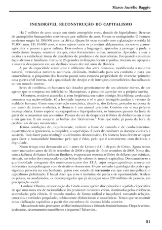 81
INEXORÁVEL RECONSTRUÇÃO DO CAPITALISMO
Há 7 milhões de anos surgiu um símio antropóide ereto, dotado de bipedalismo. Dezenas
de antropóides humanóides conviveram por milhões de anos. Foram se extinguindo. O homem
moderno surgiu há 190.000 anos na África. Quase foi exterminado com a glaciação ocorrida há
70.000 anos. Há 10.000 anos, o homo sapiens criou os primeiros aldeamentos, tornou-se pastor-
agricultor e passou a gerar cultura. Desenvolveu a linguagem, aprendeu a proteger a prole, a
confeccionar roupas, construir abrigos, criar ferramentas, armas, armazéns. Aprendeu a usar a
escrita e a estabelecer trocas de excedentes de produtos e de mercadorias. Foi quando constituiu
laços afetivos e familiares. Cerca de 26 grandes civilizações foram erguidas, tiveram seu apogeu e
a maioria desapareceu em seu declínio nesses dez mil anos de História.
A par da capacidade construtiva e edificante dos seres humanos, modificando a natureza
natural, tornando-a natureza naturada, civilizada, trabalhada para seu conforto e para sua
conveniência, o psiquismo dos homens possui uma estranha propriedade de vivenciar primeiro
uma guerra civil interna, tal a quantidade de desejos e de intenções contraditórios chacoalhando
no seu mundo interno.
Seres de conflitiva, os humanos são dotados geneticamente de um sabotador interno, de um
agente que se compraz em infelicitá-lo. Masoquistas, a ponto de apreciar ver a própria caveira.
O homem, se não se acautelar, é, com freqüência, seu maior inimigo. Só a bildung, a educação
compassa sua malevosidade. Só a bondade imposta e só o amor intrugido anulam o veneno da
maldade humana. Como uma derivação estocástica, aleatória, dos Eukaria, postados na ponta de
um ramo da árvore evolutiva, o Homem é um animal precário. Contém em si sua própria
incongruência. Como espécie superpopulosa e hiperpoluidora, os humanos passam da hora de
parar de se assassinar uns aos outros. Passam da vez de despender trilhões de dinheiros em armas
e em guerras. E em assoprar as bolhas dos “derivativos.” Mais que tudo, já passa da hora de
creditar em deuses inexistentes.
Temos condições de, rapidamente, reduzir a fome de comida e de conhecimentos,
espaventando a ignorância, a estupidez, a superstição. É hora de combater as doenças curáveis e
sanáveis. Tudo fazer para restringir o sofrimento desnecessário. Os homens bons devem se impor
para fazer a humanidade funcionar pelo que é ético, pelo que é conveniente, com decência e
dignidade.
Nosso tempo está demarcado a.C – antes de Cristo e d.C – depois de Cristo. Agora temos
outro marcador: antes de 15 de setembro de 2008 e depois de 15 de setembro de 2008. Nesse dia,
com a falência do banco Lehman Brothers, evaporaram sessenta trilhões de dólares que existiam,
virtuais, nas telas dos computadores das bolsas de valores do mundo capitalista. Desmantelou-se a
grandiosidade arrogante dos norte-americanos dos EUA, cujos mega-capitalistas cometeram
indecentes trampolinagens com derivativos desonestos. O que somado à patologia do poder que
vigorava perversa na era bushiana, gerou esse estado de terremoto em que está mergulhado o
capitalismo globalizado. É banal dizer que crise é sinônimo de perda e de oportunidade. Perdem
os pobres, os assalariados, os desempregados que já alcançam mais 250 milhões de pessoas, em
precipitação social.
Ganhos? Obama, revalorização do Estado como agente disciplinador e a pálida expectativa
de que uma nova era de racionalidade irá promover os valores éticos, iluminados pelas evidências
acumuladas pela ciência. O mundo mudou de forma radical e inapelável, tornando relações,
conceitos e verdades propaladas, subitamente disfuncionais e anacrônicas. Temos que reconstruir
nossa civilização capitalista a partir dos escombros do sistema falido anterior.
Mas acima de tudo, precisamos de Mãe: instância básica e última da bondade humana. Chega de crimes,
de desastres, de armamentos maravilhosos e de guerras?Talvez sim...
Marco Aurélio Baggio
x jornada - anais_21x297_136p.pmd 10/9/2009, 14:0881
 