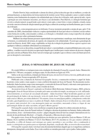 82
Marco Aurélio Baggio
Charles Darwin, hoje considerado o cânone da ciência, já havia descrito que são as mulheres, as mães do
primata humano, as depositárias da forma matricial do instinto social. Nelas esplande o amor e a dadivosidade
materna como fundamento da empatia e da solidariedade que é a base da civilização, onde, apesar de tudo, vigora
a proteção aos seres humanos inocentes, aos fracos e aos destituídos. Para Darwin, é a dotação feminina que
reverte a seleção natural, na qual tende a prevalecer o mais apto, o mais forte e o mais estúpido, criando, numa
reversão,umanovaformadeseleçãonaturalqueprivilegiaaculturadoaconchegonafamíliahumana,queéoesteio
dacivilização.
Senhores, como psiquiatra posso ser delirante. E nesse momento proponho a utopia de que, após 15 de
setembro de 2008, a humanidade venha ter a supina oportunidade de fazer prevalecer os instintos sociais nobres
como forma de escolha, selecionando a cultura, a civilização e a bondade como avanço específico da seleção
natural a vigorar por sobre a primataria humana.
Mulheresdaestirpehumanapossuemsuperioridadeemexperimentaremanifestar,maisdiretamentedoque
os homens, os sentimentos de ternura, de suporte, de compaixão e de solidariedade. É assim que a genealogia da
moral em Darwin, desde 1860, surge, esplêndida, no bojo da evolução do primata Homo sapiens sapiens sem
qualquerevidênciaaentidadesobrenaturalouextranatural.
Uma nova era se descortina, na qual há de prevalecer a racionalidade, a responsabilidade para com a coisa
pública, omelhorexercíciodojuízonaapreciaçãodaquiloqueémelhorparaomaiornúmerodepessoasedaquilo
quemaisconvémaoPlanetaTerra.Esteéumnovotempoquesepropõeequeseoferececomoumfuturopossível,
por ser desejável e conveniente.
JUDAS, O MENSAGEIRO DE JESUS DE NAZARÉ
Os estudo bíblicos se enriqueceram com a tradução do chamado Evangelho segundo Judas. Manuscrito
perdido há 1.700 anos, em papiro, na língua copta, foi descoberto no Egito em 1978.
Sabia-se de sua existência, relatada por Irineu de Lyon, em seu livro Contra a heresia, publicado no ano
180 da era comum. Foram recuperados 85% do texto.
Publicado com a chancela da National Geographic Society, o manuscrito esclarece o papel de Judas
Iscariotes como sendo o mais arguto e o mais confiável discípulo de Jesus de Nazaré. No documento recém-
traduzido, Judas Iscariotes surge como mensageiro, o emissário de Jesus de Nazaré, e não mais como quiseram os
evangelistas canônicos, Mateus e João, como o traidor de Jesus.
Ao escrever Jesus de Nazaré: esplendor no Ocidente (Belo Horizonte: Editora Compos, 2002), já havia
interrogado: Jesus de Nazaré deixou-se prender pelo sumo sacerdote do templo, ou entregou-se a ele, utilizando,
conscientemente, os serviços de seu amado discípulo – Judas Iscariotes? Hoje há dúvidas quanto ao valor
da participação de Judas e da sua intenção: teria ele traído Jesus? Teria vendido informação sobre o local
onde estava o Mestre, por trinta dinheiros? No entanto, Jesus era uma figura pública, sobejamente conhecido
de todos, que freqüentava as ruas e os pátios do Templo. Judas entregou Jesus à revelia deste ou, como cada
vez parece mais provável, foi o seu mensageiro junto aos sacerdotes, marcando a hora e o lugar de sua
apresentação diante do sumo sacerdote, tal qual o Mestre queria?
O Evangelho segundo Judas vem corroborar a suspeita de que Judas foi o dileto emissário de Jesus.
Durantetrêsanos,JesusdeNazarérealizou31milagresedezenasdeportentosnaSamaria.Judeuconhecedor
das escrituras, Jesus – um homem bom, excelso – julgou chegada a hora de fazê-las cumprir. Internalizou em si a
missão do tão profetizado Mashiah – o Ungido, o Esperado, o Messias do povo judeu.
Por quatro vezes, Jesus de Nazaré profetizou seu destino aos seus apóstolos. Está em Mateus 12:40; em
Mateus 16:21; também em Mateus 17:22:23. Em Mateus 20:17:19, encontra-se: Eis que estamos subindo a
Jerusalém, e o filho do homem será entregue aos sumos sacerdotes e aos escribas: eles o condenarão à
morte e o entregarão aos gentios para ser injuriado, flagelado, crucificado. Mas, ao terceiro dia ressuscitará.
O Evangelho segundo Judas vem fazer uma documental desleitura daquilo que os evangelistas canônicos
deturparam, denegrindo assim Judas. Essa visão sombria se estendeu para todo o povo judeu: Judas=judeu.
x jornada - anais_21x297_136p.pmd 10/9/2009, 14:0882
 