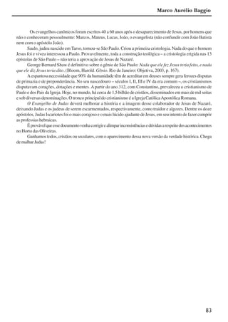 83
Os evangelhos canônicos foram escritos 40 a 60 anos após o desaparecimento de Jesus, por homens que
não o conheceram pessoalmente: Marcos, Mateus, Lucas, João, o evangelista (não confundir com João Batista
nem com o apóstolo João).
Saulo, judeu nascido em Tarso, tornou-se São Paulo. Criou a primeira cristologia. Nada do que o homem
Jesus foi e viveu interessou a Paulo. Provavelmente, toda a construção teológica – a cristologia erigida nas 13
epístolas de São Paulo – não teria a aprovação de Jesus de Nazaré.
George Bernard Shaw é definitivo sobre o gênio de São Paulo: Nada que ele fez Jesus teria feito, e nada
que ele diz Jesus teria dito. (Bloom, Harold. Gênio. Rio de Janeiro: Objetiva, 2003, p. 167).
A espantosa necessidade que 90% da humanidade têm de acreditar em deuses sempre gera ferozes disputas
de primazia e de preponderância. No seu nascedouro – séculos I, II, III e IV da era comum –, os cristianismos
disputavam corações, dotações e mentes. Apartir do ano 312, com Constantino, prevaleceu o cristianismo de
Paulo e dos Pais da Igreja. Hoje, no mundo, há cerca de 1,5 bilhão de cristãos, disseminados em mais de mil seitas
e sob diversas denominações. O tronco principal do cristianismo é a Igreja CatólicaApostólica Romana.
O Evangelho de Judas deverá melhorar a história e a imagem desse colaborador de Jesus de Nazaré,
deixando Judas e os judeus de serem escarmentados, respectivamente, como traidor e algozes. Dentre os doze
apóstolos, Judas Iscariotes foi o mais corajoso e o mais lúcido ajudante de Jesus, em seu intento de fazer cumprir
as professias hebraicas.
Éprovávelqueessedocumentovenhacorrigirealimparinconsistênciasedúvidasarespeitodosacontecimentos
no Horto das Oliveiras.
Ganhamos todos, cristãos ou seculares, com o aparecimento dessa nova versão da verdade histórica. Chega
de malhar Judas!
Marco Aurélio Baggio
x jornada - anais_21x297_136p.pmd 10/9/2009, 14:0883
 