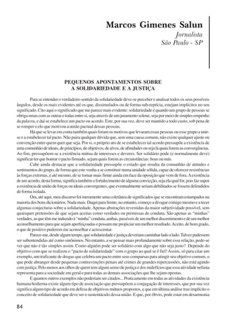 84
Marcos Gimenes Salun
Jornalista
São Paulo - SP
PEQUENOS APONTAMENTOS SOBRE
A SOLIDARIEDADE E A JUSTIÇA
Para se entender o verdadeiro sentido da solidariedade deve-se perceber e analisar todos os seus possíveis
ângulos, desde os mais evidentes até os que, dissimulados ou de forma sub-reptícia, estejam implícitos no seu
significado. Cito aqui o significado que me parece mais evidente: solidariedade é quando um grupo de pessoas se
obrigaumascomasoutrasetodasentresi,sejaatravésdeumjuramentosolene,sejapormeiodesimplesempenho
da palavra, e daí se estabelece um pacto ou acordo. Este, por sua vez, deve ser mantido a todo custo, sob pena de
se romper o elo que motivou a união pactual dessas pessoas.
Há que se levar em conta também quais foram os motivos que levaram essas pessoas ou esse grupo a unir-
se e a estabelecer tal pacto. Não paira qualquer dúvida que, sem uma causa comum, não existe qualquer ajuste ou
convenção entre quem quer que seja. Por si, o próprio ato de se estabelecer tal acordo pressupõe a existência de
umacomunhãodeideais,deprincípios,deobjetivos,dealvos,deafinidadesousejaláquaisforemasconvergências.
Ao fim, pressupõem-se a existência mútua de interesses e deveres. Ser solidário pode (e normalmente deve)
significar ter que honrar o pacto firmado, sejam quais forem as circunstâncias: boas ou más.
Cabe ainda destacar que a solidariedade pressupõe o estado que resulta da comunhão de atitudes e
sentimentos do grupo, de forma que este venha a se constituir numa unidade sólida, capaz de oferecer resistências
às forças externas, e até mesmo, de se tornar mais firme ainda em face da oposição que vem de fora.Aexistência
deumacordo,destaforma,significatambémofortalecimentodealgumaconvicção,sejaelaqualfor,poisfazsupor
aexistênciadeuniãodeforçasouideaisconvergentes,queeventualmenteseriamdebilitadossefossemdefendidos
de forma isolada.
Ora,atéaqui,meudiscursofoimeramenteumacoletâneadesignificadosqueseencontramestampadosna
maioriadosbonsdicionários.Nadamais.Daquiparafrente,noentanto,começoadivagarcomigomesmoeatecer
algumas conjecturas sobre a solidariedade.Apenas abstrações revestidas da maior subjetividade possível, sem
quaisquer pretensões de que sejam aceitas como verdades ou premissas de conduta. São apenas as “minhas”
verdades,asquetêmmeinduzidoà“minha”conduta,ambas,passíveisdeummelhordiscernimentoedeummelhor
aconselhamentoparaquesejamaperfeiçoadasepossammepropiciarummelhorresultado.Aceito,debomgrado,
o que de positivo puderem me aconselhar e acrescentar.
Parece-me,desdealgumtempo,quesolidariedadeejustiçadeveriamcaminharladoalado.Talvezpudessem
ser subentendidas até como sinônimos. No entanto, a se pensar mais profundamente sobre essa relação, pode-se
ver que não é tão simples assim. Como alguém pode ser solidário com algo que não seja justo? Depende do
objetivo com que se realizou o “pacto de solidariedade” com o grupo ao qual se é fiel!Assim, só para citar um
exemplo, um traficante de drogas que celebra um pacto entre seus comparsas para atingir seu objetivo comum, o
que pode abranger desde pequenas contravenções penais até crimes de grandes repercussões, não está agindo
com justiça. Pelo menos aos olhos de quem tem algum senso de justiça e dos malefícios que essa atividade nefasta
representa para a sociedade em geral e para todas as demais associações que lhe sejam opostas.
E quantos outros exemplos não poderiam ser citados... Praticamente em todas as atividades da existência
humana hodierna existe algum tipo de associação que pressupõem a conjugação de interesses, que por sua vez
significa algum tipo de acordo em defesa de objetivos mútuos propostos, e que em última análise traz implícito o
conceito de solidariedade que deve ser o sustentáculo dessa união. E que, por óbvio, pode estar em desarmonia
x jornada - anais_21x297_136p.pmd 10/9/2009, 14:0884
 