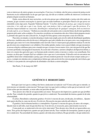 85
com os interesses de outros grupos ou associações. Com isso, é evidente, não há senso comum de justiça ou de
harmonia ou de solidariedade ou do que quer que seja, devido ao evidente conflito de interesses existente na
própria relação social do ser humano.
Então, nesta altura de meu raciocínio, eu deveria pensar que solidariedade e justiça não têm nada em
comum, já que existem associações (e pactos) que em nada lembram os princípios básicos do que possa ser
entendido como algo justo. Segundo Valdemar Sansão “A melhor definição de justiça, que comporta muitos
conceitos, é ter cada um o que é seu. Assim, agir com justiça é dar a cada qual o que lhe pertence. É a
absoluta imparcialidade na concessão, distribuição e manutenção de qualquer vantagem, bem ou interesse
detodaespécie,aoserhumano.” Emboraeuconcordeatécertopontocomoconceitobásicodadivisãoigualitária
proposto pelo autor, acho-a utópica. Os conceitos socialistas ou comunistas não são o fulcro deste pequeno ensaio
e, portanto não quero me ater a discuti-los.Acitação foi feita apenas como um ponto a mais de reflexão.
Paramim,noentanto,oconceitodejustiçaémuitomaisamplo,poisenvolvealémdedistribuiçãoigualitária
de haveres, também uma série de deveres e obrigações que todo cidadão deve ter para com o seu compromisso
principal,queameuverécomahumanidadecomoumtodo.Esteéomaiorpactoquepodemosrealizar.Écomele
quedevemosnoscomprometeresersolidários.Emminhaopinião,muitasvezesapassividadecomqueencaramos
as nossas relações cotidianas para com o mundo em que vivemos é nosso maior vício, este sim passível de que lhe
cavemos profunda e inexpugnável masmorra. Se assim não o fizermos, seremos cúmplices da hipocrisia íntima, a
meu ver a maior das agressões que o ser humano pode cometer contra si mesmo e contra o seu semelhante. Em
resumo, eu diria que é sempre fácil ser solidário com o que nos é conveniente. O desafio está em encontrar um
equilíbrio ideal entre solidariedade e justiça, que sob meu modesto ponto de vista deveriam sempre andar par-e-
passo,esempreemsintoniacomocompromissoíntimoquecadaumdenósfezcomseugrupodeconvivência,que
ao final, é o seu ponto de convergências de afinidades e de ideais a serem atingidos.
São Paulo, 21 de março de 2007
GENÈTICO E HEREDITÀRIO
Será que é por isso que te conheço tão bem e ainda nem sei nada de você? Como acho que te entendo, se
nem mesmo sei entender a mim mesmo? Será que é por isso que mal te conheço e acho que já sei tanto de você?
Como achas que me entendes, se nem sabes me perceber direito?
Teus anseios são e hão de ser iguaiszinhos aos meus. Teus passos tão imprecisos, quanto aos que já trilhei
um dia.Tuas vontades tão grandes, quanto às que já tive e ainda terei.Tua ansiedade tão imensa, quanto às de toda
ahumanidade.
É cíclico. Hereditário e altamente genético. O ciclo é o mesmo de anos, de décadas, de milênios... Quanto
mais quero decifrar-te, mais me devoro. E te devoro. Ressuscito-me para cada dia adivinhar-te.
É genético. Incrivelmente herético e contraditório. O germe é o mesmo de agora, de antes e de sempre...
Quanto mais te adivinho, mais há que decifrar-me. E me devoro, te ressuscito, para cada instante escavar-te.
Como pode ser, se ainda mal te devoro e já te sinto tanto? Teus desejos são e hão de ser iguaiszinhos aos
meus.Teus gestos tão imprecisos, quanto aos que já tateei um dia.Tuas vontades tão insuspeitas, quanto as que já
tive e ainda terei.Tua ansiedade tão intensa, quanto a de toda uma existência. Da que já tenho, e da que ainda terei.
Marcos Gimenes Salun
x jornada - anais_21x297_136p.pmd 10/9/2009, 14:0885
 