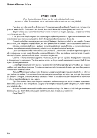 86
Marcos Gimenes Salun
CARPE DIEM
(Para Janaina Rodrigues Freitas, que dia a dia está descobrindo como
percorrer as trilhas da conquista e vem se empenhando cada vez mais em busca da felicidade.)
Faça deste novo dia um reflexo de ti mesmo. Comece agradecendo ao GrandeArquiteto do Universo pela
graça de poder vivê-lo. Perceba em cada detalhe do novo dia a mão do Criador agindo com sabedoria.
Respirefundoedeixetuamentesensibilizar-secomosmatizesdacriação.Agradeça…Inspiresuavemente
os perfumes do novo dia.
Com gratidão e alegria desperte teus objetivos para a jornada que se inicia.Aproveite este momento para
conscientizar-te do imenso poder que tens dentro de ti para conduzir os destinos do teu dia.
Depoisdessainfalívelcerteza,peçanovamenteaoCriadorparailuminareconduzirastuasvontades.Comece
entãoaviver,comcoragemedesprendimento,tuanovaoportunidadedelibertarafelicidadequemoradentrodeti.
Saboreie com intensidade todo e qualquer momento que terás em teu dia. Permita-se pequenos desfrutes e
alimenteteusmelhoresemaislegítimosdesejosíntimos,semarrependimentosouhesitações.
Deixe tua vida transcorrer com naturalidade e paciência. Controle a tua ansiedade e procure superar as
adversidades que possam surgir. Caminhe com mansidão pelas trilhas que terá que percorrer e seja prudente,
tolerante e fraterno, pois necessitarás destas virtudes em teu percurso.
Conceda-se breves momentos de pureza e mansidão, mesmo que isto te pareça desimportante e ainda que
te sintas apreensivo ou inseguro. Tua alma sempre anseia e se alegra com a franqueza e com a sinceridade de tuas
ações e de teus pensamentos.
Mergulheprofundamenteemtimesmoetesentirásreconfortadoaoperceberqueafelicidadequeprocuras
estábemmaispertodoqueimaginas. Permita-sesonharcomoshorizontesmaisdistantesqueteusolhospuderem
vislumbrareoteuíntimoquiser.
Acredite! Mesmo que você desconfie do destino seja perseverante e procure empenhar todos os esforços
para realizar teus sonhos. E mesmo quando tua nau pareça querer naufragar nos mares que terás que singrar neste
dia preserve a coragem. Consulte o GrandeTimoneiro e confie na Sua decisão. Ele te fará transpor os mares mais
revoltos e te conduzirá ao porto mais seguro.
E por fim, se dessa forma o teu dia puder transcorrer, tenha certeza que ele arrefecerá doce e suavemente.
Terás então, ao fim de mais uma jornada, a alegria de ter cumprido teu dever, de ter sido grato ao Criador e de ter
aproveitado teu dia.
Setiveresrealizadocomserenidadetodasastuasousadias,terásporfimlibertadoafelicidadequeamanheceu
dentro de ti, e que dentro de ti permanecerá até repousares para descansar de tua missão.
Carpe Diem !!!!
x jornada - anais_21x297_136p.pmd 10/9/2009, 14:0986
 