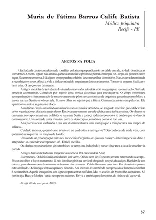 87
Maria de Fátima Barros Calife Batista
Médica psiquiatra
Recife - PE
AFETOS NA FOLIA
Afachadadacasaestavadecoradacomfitascoloridasquependiamdoportaldeentrada,aoladodemáscaras
sorridentes. O som, ligado nas alturas, parecia anunciar: é proibido pensar, entregue-se à orgia ou procure outro
lugar.Elaentroutemerosa.Háalgumtempoperderaohábitodecompartilhardormitório.Mas,estavadeterminada
a reconhecer o novo.Afinal a vida a tinha conduzido ao patamar do esvaziamento. Tornou-se urgente localizar o
bem estar. O preço era o de menos.
Antigos modelos de referência haviam desmoronado, não deixando margem para reconstrução.Tinha de
procurar alternativas. Começou por ingerir uma bebida alcoólica para encorajar-se. O corpo respondeu
acompanhando o ritmo marcado de modo competente pelos percussionistas da orquestra que animava um bloco a
passar na rua. Sentiu-se observada. Fixou o olhar no sujeito que a fitava. Comunicaram-se sem palavras. Ele
apanhou sua mão e seguiram o bloco.
Amultidãocresciaarrastandoumnúmerocadavezmaiordefoliões,aolongodoitineráriopré-estabelecido
pelos organizadores do caos carnavalesco. Encostaram-se numa parede e deixaram a turba amainar. Os olhares se
cruzaram, os corpos se uniram, os lábios se tocaram. Sentiu a cabeça rodar e repousou-a no ombro que se oferecia
como suporte. Uma onda de calor transitou entre os dois corpos, unindo-os como se fora um.
Ana parecia estar sonhando. Uma voz distante entoava uma cantiga que a transportava aos tempos de
infância...
Cuidado menina, quem é esse forasteiro ao qual estás a entregar-se? Desconheces de onde vem, com
quem anda e o que faz em tempos de lucidez.
Uma onda de preocupação turva seu raciocínio. Pergunta-se: quais os riscos? – interromper esse idílio e
arrepender-se, ou ceder e arrepender-se! - Difícil escolha.
Os clarins ensurdecedores de outro bloco se aproxima induzindo o par a voltar para a casa de onde havia
partido.
Amigos haviam notado sua temporária ausência. Por onde andou,Ana?
Estremeceu. Os lábios não articularam um verbo. Olhou sem ver. Espectro errante retornando ao corpo.
Piscou os olhos e focou num rosto. O raio do olhar girou na vertical chegando aos pés descalços. Rapidez de um
corisco, percebeu o couro de mamute no homem das cavernas. Cabia-lhe como uma luva. Era tão rústico quanto
estavabêbado.Ocantoqueentoavapareceuridículo.Anateveumvislumbredecompreensãoelamentou.Sonhar
é bem melhor.Aquele abraço fora um ingresso para entrar no Éden. Mas os clarins de Momo lhe acordaram. Só
por inveja. Baco e Morfeu serão sempre os maiores. E viva a embriaguês do sonho, do vinho e do carnaval.
Recife 06 de março de 2009.
x jornada - anais_21x297_136p.pmd 10/9/2009, 14:0987
 