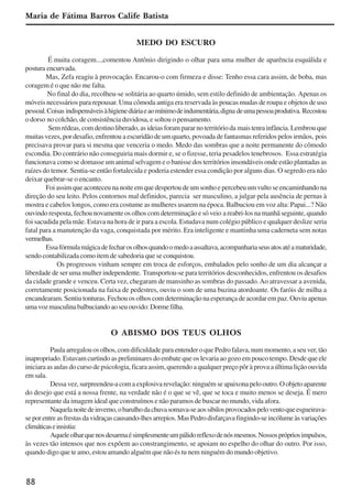 88
Maria de Fátima Barros Calife Batista
MEDO DO ESCURO
É muita coragem...,comentou Antônio dirigindo o olhar para uma mulher de aparência esquálida e
postura encurvada.
Mas, Zefa reagiu à provocação. Encarou-o com firmeza e disse: Tenho essa cara assim, de boba, mas
coragem é o que não me falta.
No final do dia, recolheu-se solitária ao quarto úmido, sem estilo definido de ambientação. Apenas os
móveis necessários para repousar. Uma cômoda antiga era reservada às poucas mudas de roupa e objetos de uso
pessoal.Coisas indispensáveisàhigienediáriaeaomínimodeindumentária,digna deumapessoaprodutiva. Recostou
o dorso no colchão, de consistência duvidosa, e soltou o pensamento.
Semrédeas,comdestinoliberado,asideiasforampararnoterritórioda maistenrainfância.Lembrouque
muitas vezes, por desafio, enfrentou a escuridão de um quarto, povoada de fantasmas referidos pelos irmãos, pois
precisava provar para si mesma que venceria o medo. Medo das sombras que a noite permanente do cômodo
escondia. Do contrário não conseguiria mais dormir e, se o fizesse, teria pesadelos tenebrosos. Essa estratégia
funcionava como se domasse um animal selvagem e o banisse dos territórios insondáveis onde estão plantadas as
raízes do temor. Sentia-se então fortalecida e poderia estender essa condição por alguns dias. O segredo era não
deixar quebrar-se o encanto.
Foiassimqueaconteceunanoiteemquedespertoudeumsonhoepercebeuumvultoseencaminhandona
direção do seu leito. Pelos contornos mal definidos, parecia ser masculino, a julgar pela ausência de pernas à
mostra e cabelos longos, como era costume as mulheres usarem na época. Balbuciou em voz alta: Papai...? Não
ouvindoresposta,fechounovamenteosolhoscomdeterminaçãoesóveio areabri-losnamanhãseguinte,quando
foi sacudida pela mãe. Estava na hora de ir para a escola. Estudava num colégio público e qualquer deslize seria
fatal para a manutenção da vaga, conquistada por mérito. Era inteligente e mantinha uma caderneta sem notas
vermelhas.
Essafórmulamágicadefecharosolhosquandoomedoaassaltava,acompanhariaseusatosatéamaturidade,
sendo contabilizada como item de sabedoria que se conquistou.
Os progressos vinham sempre em troca de esforços, embalados pelo sonho de um dia alcançar a
liberdade de ser uma mulher independente. Transportou-se para territórios desconhecidos, enfrentou os desafios
da cidade grande e venceu. Certa vez, chegaram de mansinho as sombras do passado.Ao atravessar a avenida,
corretamente posicionada na faixa de pedestres, ouviu o som de uma buzina atordoante. Os faróis de milha a
encandearam. Sentiu tonturas. Fechou os olhos com determinação na esperança de acordar em paz. Ouviu apenas
umavozmasculinabalbuciandoaoseuouvido:Dormefilha.
O ABISMO DOS TEUS OLHOS
Paulaarregalouosolhos,comdificuldadeparaentenderoquePedrofalava,nummomento,aseuver,tão
inapropriado. Estavam curtindo as preliminares do embate que os levaria ao gozo em pouco tempo. Desde que ele
iniciara as aulas do curso de psicologia, ficara assim, querendo a qualquer preço pôr à prova a última lição ouvida
emsala.
Dessavez,surpreendeu-acomaexplosivarevelação:ninguémseapaixonapelooutro.Oobjetoaparente
do desejo que está a nossa frente, na verdade não é o que se vê, que se toca e muito menos se deseja. É mero
representante da imagem ideal que construímos e não paramos de buscar no mundo, vida afora.
Naquelanoitedeinverno,obarulhodachuvasomava-seaossibilosprovocadospeloventoqueesgueirava-
seporentreasfrestasdavidraçascausando-lhesarrepios.MasPedrodisfarçavafingindo-seincólumeàsvariações
climáticaseinsistia:
Aqueleolharquenosdesarmaésimplesmenteumpálidoreflexodenósmesmos.Nossosprópriosimpulsos,
às vezes tão intensos que nos expõem ao constrangimento, se apoiam no espelho do olhar do outro. Por isso,
quando digo que te amo, estou amando alguém que não és tu nem ninguém do mundo objetivo.
x jornada - anais_21x297_136p.pmd 10/9/2009, 14:0988
 