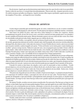91
Eraelemesmo.Aquelequeumdiademonstraratantointeresseporelaequeelatalveznãotivessepercebido.
Sentiu o rubor de suas faces e o coração bater desordenadamente. Parecia mais alto, elegante num terno escuro.
Os cabelos um pouco grisalhos nas têmporas.Aqueles mesmos olhos negros e profundos, aquele mesmo sorriso
tão simpático! E nas mãos... um buquê de rosas vermelhas.
FOGOS DE ARTIFÍCIO
A noite chegava mansinha após um lindo dia quente de verão, e ainda deixava no céu os rastros vermelhos
deumsolqueseescondiapreguiçoso,atrásdomorro.Noaltojápiscavamalgumasestrelinhasmarotas einsistentes.
Num banco do jardim da praia, onde uma brisa calma balançava as folhas dos coqueiros, dormia
profundamente um garoto, de uns oito ou nove anos, com short e camiseta um tanto grandes para o seu tamanho e
nos pés sandálias de borracha muito gastas. Mesmo dormindo segurava um saco cheio de latas vazias. Era o fruto
do seu trabalho realizado por toda a tarde, daquele que era o último dia do ano.
Adamastor ouTosinho, o seu apelido, saíra do seu barraco lá pelo meio dia, com inúmeras recomendações
desuamãe,quepareciamentrarporumouvidoesairpelooutro:nãoficarparado,nãoconversarcomdesconhecidos,
nãojogarbola,nãoentrarnomarevoltarantesdoescurecer.EassimTosinhodesceuomorro,atravessouumtúnel
para encurtar caminho e andou tranqüilo até a praia. “O dia está bonito vai ter muita gente e muita latinha para
recolher”, pensou consigo mesmo. Tinha nove para dez anos, mas era pequeno para sua idade. O mais velho de
quatro irmãos, tinha vindo do interior de um estado do norte, com a família, que ambicionava melhorar a vida no
Guarujá.Passadopouco tempoopaiviajouparasuacidadeenuncamaisvoltou.Coubeàmãetodoosacrifíciode
criar e sustentar a família, com o seu trabalho de lavar roupa para fora e limpar apartamentos.
DuranteatardeTosinhocaminhoupelomeiodasbarracas,mesinhas,recolhendolatasdecervejaerefrigerante.
Ganhou uma espiga de milho da dona de um carrinho estacionado no meio dos guarda-sóis. Comeu um pedaço de
sanduíche de lingüiça que alguém lhe havia dado e bebera um bocado de sobras das latas recolhidas. Parou para
olhar um grupo jogando bola, foi até a beirada da praia para brincar nas ondas, que irrequietas despejavam uma
espuma branca nos seus pés e pensou em como seria bom poder passear naqueles barcos parados ali tão perto...
Cansado foi sentar-se num banco da calçada e com os pés foi amassando as latas recolhidas. A tarde
passara depressa e ele ouvia falar que por ser o último dia do ano, era dia dos fogos, e que ia ser uma linda festa.
Imaginava se os fogos seriam como os rojões das festas do santo padroeiro da sua cidade. Sentia sono.Atarde
passara depressa e cansado adormeceu sobre o banco do jardim.
Pela praia iam chegando pessoas de todas as idades. Expressavam alegria e se preparavam para festejar,
com esperanças de melhores tempos, a passagem de mais um ano em suas vidas. Traziam bancos, cadeiras,
garrafas de champanhe e copos para brindar e principalmente muita animação. E assim a praia, as calçadas foram
ficando lotadas.Ao longe no mar várias barcaças indicavam o grande espetáculo prometido para a passagem de
maisumano.
De repente Tosinho, acordou com um estouro ensurdecedor. Era meia noite. Das barcaças ao largo no mar
subiam osmaislindosfogosqueelenuncapodiaimaginar.Pensou quetudoaquiloeraumsonho:bolasdefogoque
subindo até o céu se desmanchavam em estrelas, enfeitando o escuro do céu ou então como rastros de luz que
faziamcairlágrimascoloridasquedesapareciamnomar,nofimdohorizonte.Luzescoloridasesonsensurdecedores
subiam rapidamente e estouravam, colorindo a noite ao longe. As pessoas se abraçavam, se cumprimentavam
efusivamente. Ouviam-se gritos de admiração e todos aplaudiam com palmas e exclamações de alegria. Fora um
momentomágicoemuitolindo.Mas,tãoderepentecomohaviacomeçado,oencantamentoacabou.Eomantoda
noite escureceu novamente o céu.Aos poucos a multidão se dispersava.
Tosinho, ainda meio tonto e assustado, rapidamente apanhou o saco de latinhas, e pensando na surra que o
esperava, iniciou a volta para o seu barraco.
Maria do Céu Coutinho Louzã
x jornada - anais_21x297_136p.pmd 10/9/2009, 14:0991
 