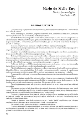 92
Mário de Mello Faro
Médico pneumologista
São Paulo - SP
DIREITOS E DEVERES
Qualquerquesejaoagrupamentohumanotrabalhador,direitosedeveresestãoimplícitosásuaatividadee
á sua forma de conduta.
Assim,umempregado,umoperário,umprofissionalliberal,enfim,umtrabalhador“latusensu”,recebeuma
remuneração de acordo com o seu trabalho, produção e resultados.
Se o trabalhador não corresponder ás expectativas e não cumprir as horas previstas, não produzindo
satisfatoriamente,sóháumcaminhoaseguir...primeiroumaadvertênciaparamaiorprodução,chegandoaosníveis
exigidos e acordados... caso contrario, a exoneração imediata, por não atender ás necessidades da empresa,
entidadeouinstituição.
Essas são as regras básicas que regem a relação e a “status” empregado / empregador.
Entretanto,essesprincípioselementares,nãoafetamos”trabalhadores”docongressoedosórgãoslegislativos
em geral, quer contratados ou eleitos.
Ora, dentro dessa linha de raciocínio, os componentes não são empregados, mas eleitos... e como eleitos,
devem responsabilidades á um determinado agrupamento que o elegeu.
Todavia,opolíticoeleito,comrarasexceções,nãoproduzosuficiente,tendoentretanto,saláriospolpudos,
fériasprolongadas,assistênciamédica,secretariasauxiliares,restauranteetransportesubvencionados,cabeleireiro
e manicure próprios, tem moradia e aposentadoria precoce... até um Incor dentro do congresso. É muita regalia...
a soma de todas utilidades representa um onus muito grande para o povo em geral.
As leis não são feitas, , as CPIS se arrastam pelos corredores do plenário e o povo... não tem moradia
digna, não tem emprego, não tem assistência medica adequada e passa fome.
Não há estabelecimentos de ensino suficientes, e as Febens da vida... repleta de adolescentes, candidatos
á bandidos. Mata-se com muita facilidade. Os favelados continuam amontoados em caixas de papelão ou de
madeira, prontas a ruir no primeiro temporal. E os sem terra querem a terra, mas não querem o trabalho.
Pergunto então... onde estão os nossos poderes, para reduzir ou solucionar tanta injustiça social e tantas
irregularidades.
A classe assalariada, que não é das maiores, tem forte tributação, representando aproximadamente, 40%
da sua receita, em impostos variados, enquanto que o legislativo, pouco produz, apesar das horas extras, e no fim
do mês, recebe polpuda quantia, mesmo sem trabalhar. Há exceções, todavia... repito.
Éumainjustiçaasercorrigida,pelousodovoto,quandopossível,ouaceita...comoummalnecessário,até
nova ordem.
Digamos que, a sobrevivência dos políticos, depende mais dos arranjos destinados a manter o seu “curral
eleitoral”, do que, o trabalho em beneficio dos menos favorecidos. Lamentavelmente, o povo ainda desconhece o
poder do voto, que o permitiria realizar modificações nesse “modus vivendi”.
Onossopovoaindaésub-nutrido,portadordeinúmerasmoléstiascrônicas,analfabetoousemi-alfabetizado,
vivendo das “esmolas” que o governo concede como beneficio, pelo fato de ser miserável... bolsa família e outras
dádivassemelhanteseeleitoreiras.
Quando há harmonia entre direitos e deveres, surge a “Justiça Social”, equilibrando seus valores e
transformando indivíduos, em peças agressivas de um jogo de xadrez produtivo.
Fato esse que ocorre, quando há empregos á disposição e largamente.
Contudo, grande parte da população depende da economia informal, que por falta de empregos dignos,
vive á margem da sociedade, procurando produzir recursos, participando desse comercio, sem estabilidade, não
gerando tributos para o bem da coletividade.
x jornada - anais_21x297_136p.pmd 10/9/2009, 14:0992
 