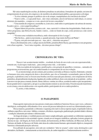 93
Hávariasmanifestaçõesescritas,dedistintosjornalistasouarticulistas,formadoresdeopinião,emtornodo
comportamento do governo, do congresso e de membros da administração publica, que passamos a divulgar.
- “A crise continúa, porque os políticos são os de sempre, manipuladores da conciência do eleitor”.
- “O povo sofre... e o que pode fazer... não votar; entretanto, através de benesses individuais, os currais
eleitorais são mantidos... compra-se o voto, através de favores concedidos”.
-“Umareuniãodocongresso,assemelha-se,áumcirco,ondetodososparticipantessãoartistasderenome,
ficando o povo... com o papel de palhaço”.
- “Alguns lideres do governo, custam a cair... mas, caem tal é o volume das irregularidades. Onde estão os
vários programas, tipo Bolsa Escola, Saúde e outros... estão no fundo do copo, como promessas a não serem
cumpridas”.
- “Vivemos uma verdadeira truculência, onde o desrespeito ás leis é a regra”.
- “Não há ética... palavra inexistente, e, quando presente, foge muito da Ética de Platão”.
- “É pena, este pais tem tudo para ser... mas, não é... choremos um pouco”.
Estavaabsolutamentecerto,oantigoancoradaGlobo,jornalistaBorisKasoy,queterminavaseusprogramas
com a frase seguinte... “isso é uma vergonha... devemos passar a limpo”.
CRONOGRAMA DE VIDA
Nascer é um acontecimento inédito... resultado da fusão de um ovulo com um espermatozóide...
somente um, via de regra e nada mais... para começar uma vida... e são tantos.
Vida essa repleta de incógnitas e gratificações, com geração de aparelhos e sistemas... saturados de
progesterona ou testosterona, que vão condicionando os componentes do ser em evolução.
É,aomesmotempo,umatocomum,poisacontececomtodasasfêmeasemachos.Entretanto,somente
os humanos tem certa categoria de dores e desconforto, que vão se formando e acumulando, para no final da
gestação, explodirem como se fossem uma bomba com hora marcada para detonar, com rompimento da bolsa
aminiótica,desprendimentodaplacenta,ligaduradocordãoumbilical,chorocomentradadearnopulmão–enfim,
éumnovoserquepassaamamar,dormir,chorar,defecar,vomitar,tercólicas,acordarlevandoospaisinexperientes,
háumgrandeterroreexpectativa,atéqueosacontecimentostornem-seatosderotina.Orecémnascidotransforma-
se em criança, esta em adolescente e em seguida adulto, participando de nova cadeia produtiva.
E, assim, a vida continua...
O PASSAPORTE
O passaporte representa um mecanismo criado para estabelecer barreiras físicas e por vezes, culturais e
ideológicas, restringindo e dificultando o livre acesso de pessoas indesejáveis ou nocivas á determinados paises.
Dessa maneira, garantindo a soberania e segurança dos nativos dessa suposta nação, respeitando todavia,
atributosespecíficos,taiscomo:-hábitos,costumes,eficiência,organização,padronização,produtividadeeidiomas
– condições altamente prevalentes e diferenciadas.
Aolongodotempo,ovocábulopassouatermaioreamplautilização,agoraunindo-seádiferentessegmentos
de grupos representativos da sociedade vigente, criando novas imagens simbólicas, aplicadas á setores grupais da
mesmaouseja–dáAlegria,doAmor,daJuventude,daGastronomia,doMeioAmbiente,doMercosul,daPaz,do
Turismo,daSaúde,doSucessoedoVerde,entreáreasdoconhecimentohumano,aproximandoobjetivos,transpondo
barreiras e eliminando posições adversas.
Essa plêiade de passaportes, tem sido um verdadeiro “abre-te sesamo”, entre varias destinações e por
derradeiro,facilitador...contrariamenteaoinicialdescrito,decunhoimpeditivoefundamentalmenterestritivo.
Mário de Mello Faro
x jornada - anais_21x297_136p.pmd 10/9/2009, 14:0993
 