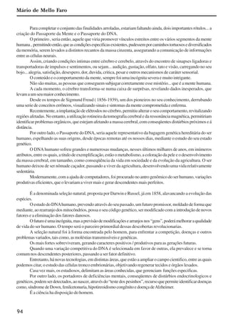 94
Para completar o conjunto das finalidades arroladas, estariam faltando ainda, dois importantes rótulos... a
criação do Passaporte da Mente e o Passaporte do DNA.
O primeiro , seria então, aquele que viria promover vínculos estreitos entre os vários segmentos da mente
humana, permitindoentão,queascondiçõesespecificasexistentes,pudessemporcaminhostortuososediversificados
da memória, serem levados a distintos recantos da massa cinzenta, assegurando a comunicação de informações
entreascélulasneurais.
Assim, criando condições intimas entre cérebro e cerebelo, através do encontro de sinapses ligadoras e
transportadoras de impulsos e sentimentos, ou sejam... audição, gustação, olfato, tato e visão, carregando no seu
bojo... alegria, satisfação, desespero, dor, duvida, critica, pesar e outros mecanismos de caráter sensorial.
O conteúdo e o comportamento da mente, sempre foi uma incógnita severa e muito intrigante.
Não são muitas, as pessoas que conseguem subjugar corretamente esse mistério... que é a mente humana.
A cada momento, o cérebro transforma-se numa caixa de surprêsas, revelando dados inesperados, que
levamaumseumaiorconhecimento.
Desde os tempos de Sigmund Freud ( 1856-1939), um dos pioneiros no seu conhecimento, derrubando
uma serie de conceitos errôneos, visualizando sinais e sintomas da mente comprometida e enferma.
Recentemente,aimplantaçãodeelétrodosnocérebro,permitiualteraroseucomportamento,revitalizando
regiõesafetadas.Noentanto,autilizaçãorotineiradatomografiacerebraledaressonânciamagnética,permitiriam
identificarproblemasorgânicos,queestejamafetandoamassacerebral,comconseqüentesdistúrbiospróximoseá
distância.
Por outro lado, o Passaporte do DNA, seria aquele representativo da bagagem genética hereditária do ser
humano, espelhando as suas origens, desde épocas remotas até os nossos dias, mediante o estudo do seu estado
genético.
O DNA humano sofreu grandes e numerosas mudanças, nesses últimos milhares de anos, em inúmeros
atributos,entreosquais,atitulodeexemplificação,estãoometabolismo,acoloraçãodapeleeodesenvolvimento
da massa cerebral, em tamanho, como conseqüência da vida em sociedade e da evolução da agricultura. O ser
humano deixou de ser nômade caçador, passando a viver da agricultura, desenvolvendo uma vida relativamente
sedentária.
Modernamente,comaajudadecomputadores,foiprocuradonoantrogenômicodoserhumano,variações
produtivas eficientes, que o levariam a viver mais e gerar descendentes mais perfeitos.
É a denominada seleção natural, proposta por Darwin e Russel, já em 1858, alavancando a evolução das
espécies.
O estudo do DNAhumano, prevendo através do seu passado, um futuro promissor, moldado de forma que
mediante, ao rearranjo dos mitocôndrios, possa o seu código genético, ser modificado com a introdução de novos
fatores e a eliminação dos fatores danosos.
Ofuturoéumaincógnita,masaprevisãodemodificaçõesearranjosnos“gens”,poderámelhoraraqualidade
de vida do ser humano. O tempo será o parceiro primordial dessas descobertas revolucionarias.
A seleção natural foi à forma encontrada pelo homem, para enfrentar a competição, doenças e outros
problemasvariados,taiscomo,asmoléstiastransmissíveisegenéticas.
Os mais fortes sobreviveram, gerando caracteres positivos / produtivos para as gerações futuras.
Quando uma variação competitiva do DNA é selecionada em favor de outras, ela prevalece e se torna
comum nos descendentes posteriores, passando a ser fator definitivo.
Entretanto, há novas tecnologias, em distintas áreas, que estão a ampliar o campo cientifico, entre as quais
podemos citar, o estudo das células tronco embrionárias, objetivando regenerar tecidos e órgãos lesados.
Casa vez mais, os estudiosos, delimitam as áreas conhecidas, que gerenciam funções especificas.
Por outro lado, os portadores de deficiências mentais, conseqüentes de distúrbios endocrinologicos e
genéticos,podemserdetectados,aonascer,atravésdo“testedospesinhos”,recursoquepermiteidentificardoenças
como,síndromedeDown,fenilcetonuria,hipotireoidismocongênitoedoençadeAlzheimer.
É a ciência ha disposição do homem.
Mário de Mello Faro
x jornada - anais_21x297_136p.pmd 10/9/2009, 14:0994
 
