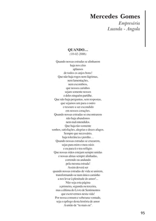 95
Mercedes Gomes
Empresária
Luanda - Angola
QUANDO…
(10-02-2006)
Quando nossas estradas se alinharem
haja nos céus
aplausos
de todos os anjos bons!
Que não haja rogos nem lágrimas,
nemlamentações,
nemescombros,
que nossos carinhos
sejam somente nossos
edelesninguémpartilhe.
Que não haja perguntas, sem respostas,
que sejamos um para o outro
o tesouro a ser escondido
em nossos corações.
Quando nossas estradas se encontrarem
não haja abandonos
nemmalentendidos.
Que haja tão-somente
sonhos, satisfações, alegrias e doces afagos.
Sempre que necessário,
haja tolerância e perdão…
Quando nossas estradas se cruzarem,
sejas para mim o meu oásis
e eu para ti o teu refúgio.
Que nossas mãos estejam sempre unidas
e nossas almas sempre alinhadas,
correndo ou andando
pela mesma estrada!
Assim deverá ser
quando nossas estradas de vida se unirem,
transformando-senumúnicocaminho
a nos levar à plenitude do amor!...
Não seja esta página
a primeira, segunda ou terceira,
masaúltimadoLivrodeSentimentos
que escrevermos nesta vida!
Por nossa comum e soberana vontade,
seja o epílogo desta história de amor
Aunião de “tu mais eu”.
x jornada - anais_21x297_136p.pmd 10/9/2009, 14:0995
 