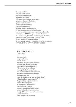 97
Mercedes Gomes
Poeto para ti, Luanda,
em cada acorde musical
quemetrazavisualização
de teu glorioso porvir.
No futuro, outros poemas para ti farei,
preciosos, sinceros e eloqüentes,
porqueestarásinteirinha
inseridaemseuscontextos.
Serás a encarnação viva
do meu carinho e de minha poesia.
E após esta entrega singela e inteira,
do meu cântico de amor e respeito a ti, Luanda,
somente o SILÊNCIO que é a cinza da poesia
e a ESPERANÇA que é o último suspiro do amor,
poderão dar continuidade a este poema,
sem a tristeza de teus escombros
e com a alegria de teu renascimento e reconstrução,
PORQUE ESTA É A VONTADE DE DEUS
UM POUCO DE TI…
(20-05-2006)
Um pouco de ti,
umpoucodemim,
e muito de nós…
Não posso abraçar as águas oceânicas,
nem tu podes correr atrás do vento,
mas, podemos construir sonhos…
Não posso dar forma às flores,
nem tu podes dar-lhes o perfume,
mas podemos vê-las e sentir seu aroma…
Não posso caminhar no desconhecido,
nem tu o podes, mas,
como já o disse o poeta “Juan de Monte Serrat”,
“Caminando, se hace el camino”!
Ninguém chega a alguém por acaso.
Em tudo há um propósito,
as vezes por nós desconhecido.
A coragem, põe o mundo
nas mãos daqueles que ousam sonhar
e correr o risco de viver seus sonhos,
cada qual de nós com seus próprios talentos.
Quero viver o meu,
quero também, que vivas o teu…
x jornada - anais_21x297_136p.pmd 10/9/2009, 14:0997
 