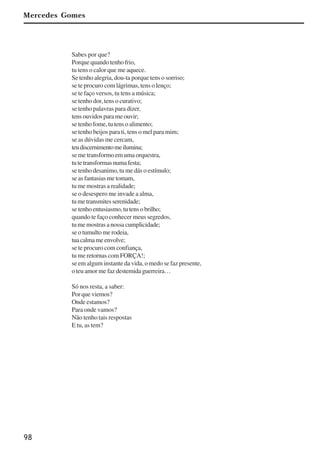 98
Sabes por que?
Porque quando tenho frio,
tu tens o calor que me aquece.
Se tenho alegria, dou-ta porque tens o sorriso;
se te procuro com lágrimas, tens o lenço;
se te faço versos, tu tens a música;
se tenho dor, tens o curativo;
se tenho palavras para dizer,
tens ouvidos para me ouvir;
se tenho fome, tu tens o alimento;
se tenho beijos para ti, tens o mel para mim;
se as dúvidas me cercam,
teudiscernimentomeilumina;
se me transformo em uma orquestra,
tutetransformasnumafesta;
se tenho desanimo, tu me dás o estímulo;
se as fantasias me tomam,
tu me mostras a realidade;
se o desespero me invade a alma,
tumetransmitesserenidade;
se tenho entusiasmo, tu tens o brilho;
quando te faço conhecer meus segredos,
tu me mostras a nossa cumplicidade;
se o tumulto me rodeia,
tuacalmameenvolve;
se te procuro com confiança,
tu me retornas com FORÇA!;
se em algum instante da vida, o medo se faz presente,
o teu amor me faz destemida guerreira…
Só nos resta, a saber:
Por que viemos?
Onde estamos?
Para onde vamos?
Não tenho tais respostas
E tu, as tem?
Mercedes Gomes
x jornada - anais_21x297_136p.pmd 10/9/2009, 14:0998
 