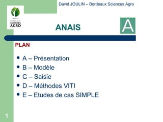 David JOULIN – Bordeaux Sciences Agro




                ANAIS

    PLAN

    A  – Présentation
     B – Modèle
     C – Saisie
     D – Méthodes VITI
     E – Etudes de cas SIMPLE



1
 