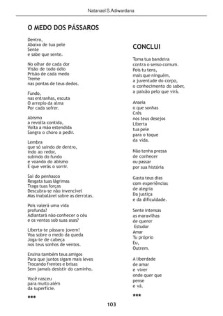 103
O MEDO DOS PÁSSAROS
Dentro,
Abaixo de tua pele
Sente
e sabe que sente.
No olhar de cada dor
Visão de todo ódio
Prisão de cada medo
Treme
nas pontas de teus dedos.
Fundo,
nas entranhas, escuta
O arrepio da alma
Por cada sofrer.
Abismo
a revolta contida,
Volta a mão estendida
Sangra o choro a pedir.
Lembra
que só saindo de dentro,
indo ao redor,
subindo do fundo
e voando do abismo
É que verás o sorrir.
Sai do penhasco
Resgata tuas lágrimas
Traga tuas forças
Descubra-se não invencível
Mas inabalável sobre as derrotas.
Pois valerá uma vida
profunda?
Adiantará não conhecer o céu
e os ventos sob suas asas?
Liberta-te pássaro jovem!
Voa sobre o medo da queda
Joga-te de cabeça
nos teus sonhos de ventos.
Ensina também teus amigos
Para que juntos sigam mais leves
Trocando frentes e brisas
Sem jamais desistir do caminho.
Você nasceu
para muito além
da superfície.
***
CONCLUI
Toma tua bandeira
contra o senso comum.
Pois tu tens,
mais que ninguém,
a juventude do corpo,
o conhecimento do saber,
a paixão pelo que virá.
Anseia
o que sonhas
Crês
nos teus desejos
Liberta
tua pele
para o toque
da vida.
Não tenha pressa
de conhecer
ou passar
por sua história
Gasta teus dias
com experiências
de alegria
Da justiça
e da dificuldade.
Sente intensas
as maravilhas
de querer
Estudar
Amar
Tu próprio
Eu,
Outrem.
A liberdade
de amar
e viver
onde quer que
pense
e vá.
***
Natanael S.Adiwardana
 