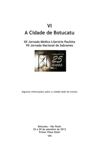 105
VI
A Cidade de Botucatu
XII Jornada Médico Literária Paulista
VII Jornada Nacional da Sobrames
Botucatu - São Paulo
25 a 29 de setembro de 2013
Primar Plaza Hotel
Algumas informações sobre a cidade-sede do evento
 