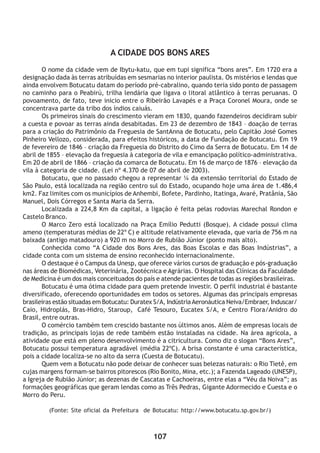 107
A CIDADE DOS BONS ARES
O nome da cidade vem de Ibytu-katu, que em tupi significa “bons ares”. Em 1720 era a
designação dada às terras atribuídas em sesmarias no interior paulista. Os mistérios e lendas que
ainda envolvem Botucatu datam do período pré-cabralino, quando teria sido ponto de passagem
no caminho para o Peabirú, trilha lendária que ligava o litoral atlântico à terras peruanas. O
povoamento, de fato, teve inicio entre o Ribeirão Lavapés e a Praça Coronel Moura, onde se
concentrava parte da tribo dos índios caiuás.
Os primeiros sinais do crescimento vieram em 1830, quando fazendeiros decidiram subir
a cuesta e povoar as terras ainda desabitadas. Em 23 de dezembro de 1843 – doação de terras
para a criação do Patrimônio da Freguesia de SantAnna de Botucatu, pelo Capitão José Gomes
Pinheiro Vellozo, considerada, para efeitos históricos, a data de Fundação de Botucatu. Em 19
de fevereiro de 1846 – criação da Freguesia do Distrito do Cimo da Serra de Botucatu. Em 14 de
abril de 1855 – elevação da freguesia à categoria de vila e emancipação político-administrativa.
Em 20 de abril de 1866 – criação da comarca de Botucatu. Em 16 de março de 1876 – elevação da
vila à categoria de cidade. (Lei nº 4.370 de 07 de abril de 2003).
Botucatu, que no passado chegou a representar ¼ da extensão territorial do Estado de
São Paulo, está localizada na região centro sul do Estado, ocupando hoje uma área de 1.486,4
km2. Faz limites com os municípios de Anhembi, Bofete, Pardinho, Itatinga, Avaré, Pratânia, São
Manuel, Dois Córregos e Santa Maria da Serra.
Localizada a 224,8 Km da capital, a ligação é feita pelas rodovias Marechal Rondon e
Castelo Branco.
O Marco Zero está localizado na Praça Emílio Pedutti (Bosque). A cidade possui clima
ameno (temperaturas médias de 22º C) e altitude relativamente elevada, que varia de 756 m na
baixada (antigo matadouro) a 920 m no Morro de Rubião Júnior (ponto mais alto).
Conhecida como “A Cidade dos Bons Ares, das Boas Escolas e das Boas Indústrias”, a
cidade conta com um sistema de ensino reconhecido internacionalmente.
O destaque é o Campus da Unesp, que oferece vários cursos de graduação e pós-graduação
nas áreas de Biomédicas, Veterinária, Zootécnica e Agrárias. O Hospital das Clínicas da Faculdade
de Medicina é um dos mais conceituados do país e atende pacientes de todas as regiões brasileiras.
Botucatu é uma ótima cidade para quem pretende investir. O perfil industrial é bastante
diversificado, oferecendo oportunidades em todos os setores. Algumas das principais empresas
brasileiras estão situadas em Botucatu: Duratex S/A, IndústriaAeronáutica Neiva/Embraer, Induscar/
Caio, Hidroplás, Bras-Hidro, Staroup, Café Tesouro, Eucatex S/A, e Centro Flora/Anidro do
Brasil, entre outras.
O comércio também tem crescido bastante nos últimos anos. Além de empresas locais de
tradição, as principais lojas de rede também estão instaladas na cidade. Na área agrícola, a
atividade que está em pleno desenvolvimento é a citricultura. Como diz o slogan “Bons Ares”,
Botucatu possui temperatura agradável (média 22ºC). A brisa constante é uma característica,
pois a cidade localiza-se no alto da serra (Cuesta de Botucatu).
Quem vem a Botucatu não pode deixar de conhecer suas belezas naturais: o Rio Tietê, em
cujas margens formam-se bairros pitorescos (Rio Bonito, Mina, etc.); a Fazenda Lageado (UNESP),
a Igreja de Rubião Júnior; as dezenas de Cascatas e Cachoeiras, entre elas a “Véu da Noiva”; as
formações geográficas que geram lendas como as Três Pedras, Gigante Adormecido e Cuesta e o
Morro do Peru.
(Fonte: Site oficial da Prefeitura de Botucatu: http://www.botucatu.sp.gov.br/)
 