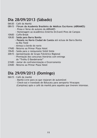 Dia 28/09/2013 (Sábado)
06h30 – Café da Manhã
08h15 – Fórum da Academia Brasileira de Médicos Escritores (ABRAMES)
– Prosa e Verso de autores da ABRAMES
- Homenagem ao Acadêmico Emérito Dr.Evanil Pires de Campos
10h00 – Coffe-Break
10h30 – Saída para Barra Bonita
- Passeio no Navio Ciudad de Cuesta até eclusa de Barra Bonita
no Rio Tietê
- Almoço a bordo do navio
17h00 - Retorno ao Primar Plaza Hotel
19h45 - Saída para o restaurante Sinhô Sinhá
20h15 - Apresentação de Grupo Folclórico Regional
- Premiação dos concursos literários com entrega
do “Troféu O Bandeirante”
21h00 - Jantar de confraternização e Encerramento
23h00 - Retorno ao Primar Plaza Hotel
Dia 29/09/2013 (Domingo)
06h15 - Café da manhã
– Manhã Livre para os que viajaram de automóvel
- Check-out e translado de Botucatu para aeroporto Viracopos
(Campinas) após o café da manhã para aqueles que tiverem interesse.
11
 