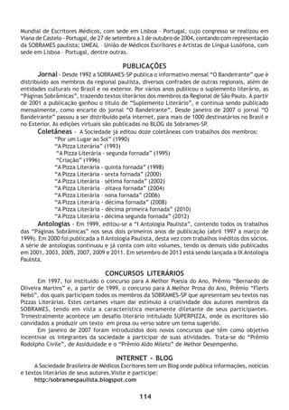 114
Mundial de Escritores Médicos, com sede em Lisboa – Portugal, cujo congresso se realizou em
Viana de Castelo - Portugal, de 27 de setembro a 3 de outubro de 2004, contando com representação
da SOBRAMES paulista; UMEAL – União de Médicos Escritores e Artistas de Língua Lusófona, com
sede em Lisboa – Portugal, dentre outras.
PUBLICAÇÕES
Jornal - Desde 1992 a SOBRAMES-SP publica o informativo mensal “O Bandeirante” que é
distribuído aos membros da regional paulista, diversos confrades de outras regionais, além de
entidades culturais no Brasil e no exterior. Por vários anos publicou o suplemento literário, as
“Páginas Sobrâmicas”, trazendo textos literários dos membros da Regional de São Paulo. À partir
de 2001 a publicação ganhou o título de “Suplemento Literário”, e continua sendo publicado
mensalmente, como encarte do jornal “O Bandeirante”. Desde janeiro de 2007 o jornal “O
Bandeirante” passou a ser distribuído pela internet, para mais de 1000 destinatários no Brasil e
no Exterior. As edições virtuais são publicadas no BLOG da Sobrames-SP.
Coletâneas - A Sociedade já editou doze coletâneas com trabalhos dos membros:
“Por um Lugar ao Sol” (1990)
“A Pizza Literária” (1993)
“A Pizza Literária - segunda fornada” (1995)
“Criação” (1996)
“A Pizza Literária - quinta fornada” (1998)
“A Pizza Literária - sexta fornada” (2000)
“A Pizza Literária – sétima fornada” (2002)
“A Pizza Literária – oitava fornada” (2004)
“A Pizza Literária – nona fornada” (2006)
“A Pizza Literária - décima fornada” (2008)
“A Pizza Literária - décima primeira fornada” (2010)
“A Pizza Literária - décima segunda fornada” (2012)
Antologias - Em 1999, editou-se a “I Antologia Paulista”, contendo todos os trabalhos
das “Páginas Sobrâmicas” nos seus dois primeiros anos de publicação (abril 1997 a março de
1999). Em 2000 foi publicada a II Antologia Paulista, desta vez com trabalhos inéditos dos sócios.
A série de antologias continuou e já conta com oito volumes, tendo os demais sido publicados
em 2001, 2003, 2005, 2007, 2009 e 2011. Em setembro de 2013 está sendo lançada a IX Antologia
Paulista.
CONCURSOS LITERÁRIOS
Em 1997, foi instituído o concurso para A Melhor Poesia do Ano, Prêmio “Bernardo de
Oliveira Martins” e, a partir de 1999, o concurso para A Melhor Prosa do Ano, Prêmio “Flerts
Nebó”, dos quais participam todos os membros da SOBRAMES-SP que apresentam seu textos nas
Pizzas Literárias. Estes certames visam dar estímulo à criatividade dos autores membros da
SOBRAMES, tendo em vista a característica meramente diletante de seus participantes.
Trimestralmente acontece um desafio literário intitulado SUPERPIZZA, onde os escritores são
convidados a produzir um texto em prosa ou verso sobre um tema sugerido.
Em janeiro de 2007 foram introduzidos dois novos concursos que têm como objetivo
incentivar os integrantes da sociedade a participar de suas atividades. Trata-se do “Prêmio
Rodolpho Civile”, de Assiduidade e o “Prêmio Aldo Mileto” de Melhor Desempenho.
INTERNET - BLOG
A Sociedade Brasileira de Médicos Escritores tem um Blog onde publica informações, notícias
e textos literários de seus autores.Visite e participe:
http:/sobramespaulista.blogspot.com
 