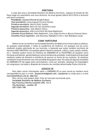 115
DIRETORIA
A cada dois anos a Sociedade Brasileira de Médicos Escritores, regional do Estado de São
Paulo elege em assembléia uma nova diretoria. Na atual gestão (biênio 2013/2014) a diretoria
está assim composta:
Presidente: Josyanne Rita de Arruda Franco;
Vice-presidente: Carlos Augusto Ferreira Galvão;
Primeiro-secretário: Márcia Etelli Coelho;
Segundo-secretário: Maria do Céu Coutinho Louzã;
Primeiro-tesoureiro: José Alberto Vieira;
Segundo-tesoureiro: Aída Lúcia Pullin Del Sasso Begliomini;
Conselho Fiscal Efetivos: Helio Begliomini, Luiz Jorge Ferreira e Marcos Gimenes Salun;
Conselho Fiscal Suplentes: José Kucovsky, Rodolpho Civile e José Rodrigues Louzã.
COMO PARTICIPAR
Podem tornar-se membros da Sociedade Brasileira de Médicos Escritores todos os médicos,
de qualquer especialidade, e todos os acadêmicos de medicina, em qualquer ano do curso,
mediante simples solicitação de sua inscrição, e bastando que sejam também escritores de
literatura NÃO-CIENTÍFICA, em qualquer gênero literário (romance, crônica, conto, poesia, ensaios,
etc.). Também podem tornar-se membros da SOBRAMES-SP os ESCRITORES de qualquer outra
formação profissional, apresentados por outros membros da sociedade. Asolicitação será aprovada
mediante análise da diretoria e existência de quorum na forma de seu estatuto. Os membros
contribuem financeiramente com uma anuidade de pequeno valor. Os custos de algumas atividades
da SOBRAMES-SP são pagos pelos participantes, como por exemplo, despesas de hospedagem
em congressos e jornadas e despesas de consumo nas reuniões denominadas Pizzas Literárias.
ASSOCIE-SE
Para obter outras informações sobre a SOBRAMES-SP ou para tornar-se membro envie
correspondência para o e-mail josyannerita@gmail.com. (Josyanne) ou ainda para o e-mail
marciaetelli@uol.com.br (Márcia).
Pelo correio você poderá obter ficha de inscrição escrevendo para:
Sociedade Brasileira de Médicos Escritores
Rua Francisco Pereira Coutinho 290, 121 A
Vila Municipal - Jundiaí, SP.
CEP 13201-100
 