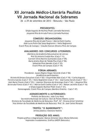 117
XII Jornada Médico-Literária Paulista
VII Jornada Nacional da Sobrames
26 a 29 de setembro de 2013 - Botucatu - São Paulo
PRESIDENTES:
Sérgio Augusto de Munhoz Pitaki (Jornada Nacional)
Josyanne Rita de Arruda Franco (Jornada Paulista)
COMISSÃO ORGANIZADORA:
Josyanne Rita de Arruda Franco / Márcia Etelli Coelho
Aida Lucia Pullin Dal Sasso Begliomini / Helio Begliomini
Evanil Pires de Campos / Cláudia Esteves Oliveira Pires de Campos
AVALIADORES DOS CONCURSOS LITERÁRIOS:
(Membros da Academia Botucatuense de Letras)
Prof.Dr.Antonio Evaldo Klar (Cad.nº 11)
Carmem Silvia Martins Guimarães (Cad.nº 09)
Maria Amélia Blasi de Toledo Pisa (Cad.nº 06)
Sebastião Pires Mendes (Cad.nº 22)
Evanil Pires de Campos (Cad.nº 19)
FÓRUM ABRAMES:
Presidente: Juçara Regina Viegas Valverde (Cad.nº 06)
Acadêmicos participantes:
Alcione Alcântara Gonçalves (Cad.nº 02) / Arquimedes Vale (Cad.nº 18) / Carlos Augusto
Ferreira Galvão (Cad.nº 37) / Helio Begliomini (Cad.nº 33) / José Carlos Serufo (Cad.nº 10) /
José Maria Chaves (Cad.nº 03) / Josemar Otaviano de Alvarenga (Cad.nº 44) / Josyanne Rita
de Arruda Franco (Cad.nº 41) / Márcia Etelli Coelho (Cad.nº 34) / Nelson Jacintho (Cad.nº 16)
e Sérgio Augusto Munhoz Pitaki (Cad.nº 21).
Homenageado: Evanil Pires de Campos (Membro Emérito - Cad.nº 47)
AGRADECIMENTO A AUTORIDADES:
Prefeito de Botucatu: João Cury Neto
Secretário Municipal de Cultura: Osni de Pontes Ribeiro Junior
Diretora da Faculdade de Medicina de Botucatu: Profª. Drª. Silvana Artiori Schelline
Vice diretor da Faculdade de Medicina de Botucatu: Prof. Dr. José Carlos Peraçoli
TROFÉU “O BANDEIRANTE”:
Artista plástica: Eleonora Yoshino
PRODUÇÃO DOS ANAIS:
Projeto gráfico e diagramação: Marcos Gimenes Salun (Rumo Editorial)
Impressão e acabamento: Gráfica UNESP (Botucatu)
 