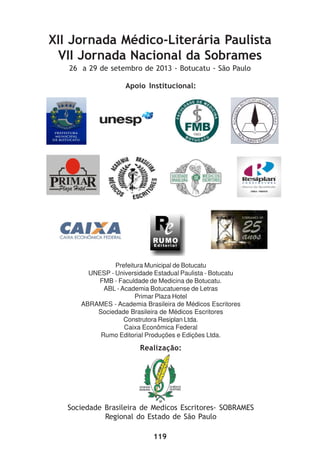 119
XII Jornada Médico-Literária Paulista
VII Jornada Nacional da Sobrames
26 a 29 de setembro de 2013 - Botucatu - São Paulo
Realização:
Sociedade Brasileira de Medicos Escritores- SOBRAMES
Regional do Estado de São Paulo
Apoio Institucional:
Prefeitura Municipal de Botucatu
UNESP - Universidade Estadual Paulista - Botucatu
FMB - Faculdade de Medicina de Botucatu.
ABL - Academia Botucatuense de Letras
Primar Plaza Hotel
ABRAMES - Academia Brasileira de Médicos Escritores
Sociedade Brasileira de Médicos Escritores
Construtora Resiplan Ltda.
Caixa Econômica Federal
Rumo Editorial Produções e Edições Ltda.
 
