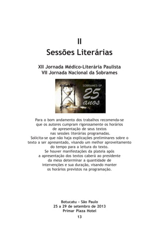 13
II
Sessões Literárias
XII Jornada Médico-Literária Paulista
VII Jornada Nacional da Sobrames
Para o bom andamento dos trabalhos recomenda-se
que os autores cumpram rigorosamente os horários
de apresentação de seus textos
nas sessões literárias programadas.
Solicita-se que não haja explicações preliminares sobre o
texto a ser apresentado, visando um melhor aproveitamento
do tempo para a leitura do texto.
Se houver manifestações da plateia após
a apresentação dos textos caberá ao presidente
da mesa determinar a quantidade de
intervenções e sua duração, visando manter
os horários previstos na programação.
Botucatu - São Paulo
25 a 29 de setembro de 2013
Primar Plaza Hotel
 