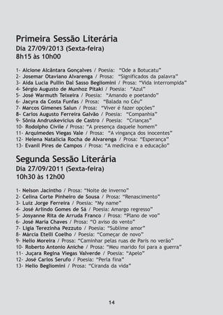 Primeira Sessão Literária
Dia 27/09/2013 (Sexta-feira)
8h15 às 10h00
1- Alcione Alcântara Gonçalves / Poesia: “Ode a Botucatu”
2- Josemar Otaviano Alvarenga / Prosa: “Significados da palavra”
3- Aida Lucia Pullin Dal Sasso Begliomini / Prosa: “Vida interrompida”
4- Sérgio Augusto de Munhoz Pitaki / Poesia: “Azul”
5- José Warmuth Teixeira / Poesia: “Amando e poetando”
6- Jacyra da Costa Funfas / Prosa: “Balada no Céu”
7- Marcos Gimenes Salun / Prosa: “Viver é fazer opções”
8- Carlos Augusto Ferreira Galvão / Poesia: “Companhia”
9- Sônia Andruskevicius de Castro / Poesia: “Crianças”
10- Rodolpho Civile / Prosa: “A presença daquele homem”
11- Arquimedes Viegas Vale / Prosa: “A vingança dos inocentes”
12- Helena Natalícia Rocha de Alvarenga / Prosa: “Esperança”
13- Evanil Pires de Campos / Prosa: “A medicina e a educação”
Segunda Sessão Literária
Dia 27/09/2011 (Sexta-feira)
10h30 às 12h00
1- Nelson Jacintho / Prosa: “Noite de inverno”
2- Celina Corte Pinheiro de Sousa / Prosa: “Renascimento”
3- Luiz Jorge Ferreira / Poesia: “My name”
4- José Arlindo Gomes de Sá / Poesia: Amargo regresso”
5- Josyanne Rita de Arruda Franco / Prosa: “Plano de voo”
6- José Maria Chaves / Prosa: “O aviso do vento”
7- Ligia Terezinha Pezzuto / Poesia: “Sublime amor”
8- Márcia Etelli Coelho / Poesia: “Começar de novo”
9- Helio Moreira / Prosa: “Caminhar pelas ruas de Paris no verão”
10- Roberto Antonio Aniche / Prosa: “Meu marido foi para a guerra”
11- Juçara Regina Viegas Valverde / Poesia: “Apelo”
12- José Carlos Serufo / Poesia: “Perla fina”
13- Helio Begliomini / Prosa: “Ciranda da vida”
14
 