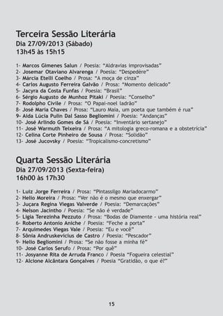 Terceira Sessão Literária
Dia 27/09/2013 (Sábado)
13h45 às 15h15
1- Marcos Gimenes Salun / Poesia: “Aldravias improvisadas”
2- Josemar Otaviano Alvarenga / Poesia: “Despedère”
3- Márcia Etelli Coelho / Prosa: “A moça de cinza”
4- Carlos Augusto Ferreira Galvão / Prosa: “Momento delicado”
5- Jacyra da Costa Funfas / Poesia: “Brasil”
6- Sérgio Augusto de Munhoz Pitaki / Poesia: “Conselho”
7- Rodolpho Civile / Prosa: “O Papai-noel ladrão”
8- José Maria Chaves / Prosa: “Lauro Maia, um poeta que também é rua”
9- Aida Lúcia Pulin Dal Sasso Begliomini / Poesia: “Andanças”
10- José Arlindo Gomes de Sá / Poesia: “Inventário sertanejo”
11- José Warmuth Teixeira / Prosa: “A mitologia greco-romana e a obstetrícia”
12- Celina Corte Pinheiro de Sousa / Prosa: “Solidão”
13- José Jucovsky / Poesia: “Tropicalismo-concretismo”
Quarta Sessão Literária
Dia 27/09/2013 (Sexta-feira)
16h00 às 17h30
1- Luiz Jorge Ferreira / Prosa: “Pintassilgo Mariadocarmo”
2- Helio Moreira / Prosa: “Ver não é o mesmo que enxergar”
3- Juçara Regina Viegas Valverde / Poesia: “Demarcações”
4- Nelson Jacintho / Poesia: “Se não é verdade”
5- Ligia Terezinha Pezzuto / Prosa: “Bodas de Diamente - uma história real”
6- Roberto Antonio Aniche / Poesia: “Feche a porta”
7- Arquimedes Viegas Vale / Poesia: “Eu e você”
8- Sônia Andruskevicius de Castro / Poesia: “Pescador”
9- Helio Begliomini / Prosa: “Se não fosse a minha fé”
10- José Carlos Serufo / Prosa: “Por quê”
11- Josyanne Rita de Arruda Franco / Poesia “Fogueira celestial”
12- Alcione Alcântara Gonçalves / Poesia “Gratidão, o que é?”
15
 