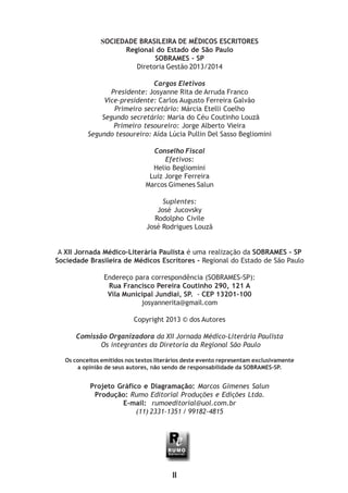 SOCIEDADE BRASILEIRA DE MÉDICOS ESCRITORES
Regional do Estado de São Paulo
SOBRAMES - SP
Diretoria Gestão 2013/2014
Cargos Eletivos
Presidente: Josyanne Rita de Arruda Franco
Vice-presidente: Carlos Augusto Ferreira Galvão
Primeiro secretário: Márcia Etelli Coelho
Segundo secretário: Maria do Céu Coutinho Louzã
Primeiro tesoureiro: Jorge Alberto Vieira
Segundo tesoureiro: Aída Lúcia Pullin Del Sasso Begliomini
Conselho Fiscal
Efetivos:
Helio Begliomini
Luiz Jorge Ferreira
Marcos Gimenes Salun
Suplentes:
José Jucovsky
Rodolpho Civile
José Rodrigues Louzã
A XII Jornada Médico-Literária Paulista é uma realização da SOBRAMES - SP
Sociedade Brasileira de Médicos Escritores - Regional do Estado de São Paulo
Endereço para correspondência (SOBRAMES-SP):
Rua Francisco Pereira Coutinho 290, 121 A
Vila Municipal Jundiaí, SP. - CEP 13201-100
josyannerita@gmail.com
Copyright 2013 © dos Autores
Comissão Organizadora da XII Jornada Médico-Literária Paulista
Os integrantes da Diretoria da Regional São Paulo
Os conceitos emitidos nos textos literários deste evento representam exclusivamente
a opinião de seus autores, não sendo de responsabilidade da SOBRAMES-SP.
Projeto Gráfico e Diagramação: Marcos Gimenes Salun
Produção: Rumo Editorial Produções e Edições Ltda.
E-mail: rumoeditorial@uol.com.br
(11) 2331-1351 / 99182-4815
II
 