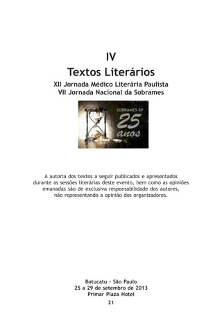 21
IV
Textos Literários
XII Jornada Médico Literária Paulista
VII Jornada Nacional da Sobrames
Botucatu - São Paulo
25 a 29 de setembro de 2013
Primar Plaza Hotel
A autoria dos textos a seguir publicados e apresentados
durante as sessões literárias deste evento, bem como as opiniões
emanadas são de exclusiva responsabilidade dos autores,
não representando a opinião dos organizadores.
 