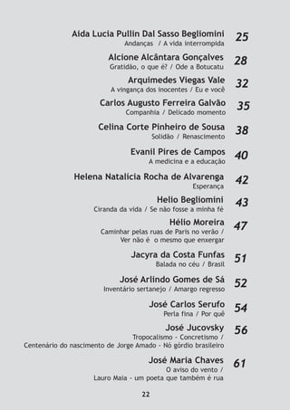 Arquimedes Viegas Vale
A vingança dos inocentes / Eu e você
32
Alcione Alcântara Gonçalves
Gratidão, o que é? / Ode a Botucatu
28
Celina Corte Pinheiro de Sousa
Solidão / Renascimento
38
Carlos Augusto Ferreira Galvão
Companhia / Delicado momento
35
Aida Lucia Pullin Dal Sasso Begliomini
Andanças / A vida interrompida
25
Helena Natalícia Rocha de Alvarenga
Esperança
42
Helio Begliomini
Ciranda da vida / Se não fosse a minha fé
43
Hélio Moreira
Caminhar pelas ruas de Paris no verão /
Ver não é o mesmo que enxergar
47
Evanil Pires de Campos
A medicina e a educação
40
Jacyra da Costa Funfas
Balada no céu / Brasil
51
José Carlos Serufo
Perla fina / Por quê
54
José Arlindo Gomes de Sá
Inventário sertanejo / Amargo regresso
52
56José Jucovsky
Tropocalismo - Concretismo /
Centenário do nascimento de Jorge Amado - Nó górdio brasileiro
José Maria Chaves
O aviso do vento /
Lauro Maia - um poeta que também é rua
61
22
 
