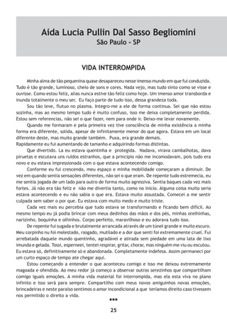 25
VIDA INTERROMPIDA
Minha alma de tão pequenina quase desapareceu nesse imenso mundo em que fui conduzida.
Tudo é tão grande, luminoso, cheio de sons e cores. Nada vejo, mas tudo sinto como se visse e
ouvisse. Como estou feliz, alias nunca estive tão feliz como hoje. Um imenso amor transborda e
inunda totalmente o meu ser. Eu faço parte de tudo isso, dessa grandeza toda.
Sou tão leve, flutuo no plasma. Integro-me a ele de forma continua. Sei que não estou
sozinha, mas ao mesmo tempo tudo é muito confuso, isso me deixa completamente perdida.
Estou sem referencias, não sei o que fazer, nem para onde ir. Deixo-me levar novamente.
Quando me formaram e pela primeira vez tive consciência de minha existência a minha
forma era diferente, solida, apesar de infinitamente menor do que agora. Estava em um local
diferente deste, mas muito grande também. Puxa, era grande demais.
Rapidamente eu fui aumentando de tamanho e adquirindo formas distintas.
Que divertido. La eu estava quentinha e protegida. Nadava, virava cambalhotas, dava
piruetas e escutava uns ruídos estranhos, que a principio não me incomodavam, pois tudo era
novo e eu estava impressionada com o que estava acontecendo comigo.
Conforme eu fui crescendo, meu espaço e minha mobilidade começaram a diminuir. De
vez em quando sentia sensações diferentes, não sei o que eram. De repente tudo estremecia, eu
me sentia jogada de um lado para outro de forma muito agressiva. Sentia baques cada vez mais
fortes. Já não era tão feliz e não me divertia tanto, como no inicio. Alguma coisa muito seria
estava acontecendo e eu não sabia o que era. Estava muito assustada. Comecei a me sentir
culpada sem saber o por que. Eu estava com muito medo e muito triste.
Cada vez mais eu percebia que tudo estava se transformando e ficando bem difícil. Ao
mesmo tempo eu já podia brincar com meus dedinhos das mãos e dos pés, minhas orelhinhas,
narizinho, boquinha e olhinhos. Corpo perfeito, maravilhoso e eu adorava tudo isso.
De repente fui sugada e brutalmente arrancada através de um túnel grande e muito escuro.
Meu corpinho nu foi molestado, rasgado, mutilado e a dor que senti foi extremamente cruel. Fui
arrebatada daquele mundo quentinho, agradável e atirada sem piedade em uma lata de lixo
imunda e gelada. Tossi, esperneei, tentei respirar, gritar, chorar, mas ninguém me viu ou escutou.
Eu estava só, definitivamente só e abandonada. Completamente indefesa. Assim permaneci por
um curto espaço de tempo ate chegar aqui.
Estou começando a entender o que aconteceu comigo e isso me deixou extremamente
magoada e ofendida. Ao meu redor já começo a observar outros serezinhos que compartilham
comigo iguais emoções. A minha vida material foi interrompida, mas ela esta viva no plano
infinito e isso será para sempre. Compartilho com meus novos amiguinhos novas emoções,
brincadeiras e neste paraíso sentimos o amor incondicional a que teríamos direito caso tivessem
nos permitido o direito a vida.
***
Aida Lucia Pullin Dal Sasso Begliomini
São Paulo - SP
 