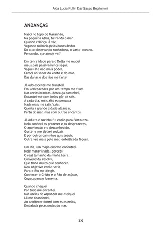 26
ANDANÇAS
Nasci no topo do Maranhão,
Na pequena Atins, beirando o mar.
Quando criança lá vivi,
Vagando solitária pelas dunas áridas
Do alto observando sonhadora, o vasto oceano.
Pensando, ate aonde vai?
Em tenra idade para o Delta me mudei
meus pais passivamente segui.
Vaguei ate não mais poder.
Cresci ao sabor do vento e do mar.
Das dunas e dos rios me fartei
Já adolescente me transferi.
Em Jericoacoara por um tempo me fixei.
Nas areias brancas, descalça caminhei,
Encantei-me com belos pôr de sois.
A cada dia, mais alto eu pensava
Nada mais me satisfazia.
Queria a grande cidade alcançar,
Perto do mar, mas com outros encantos.
Já adulta e sozinha fui então para Fortaleza.
Nela conheci os prazeres e os desprazeres,
O anonimato e o desconhecido.
Gostei e me deixei seduzir
E por outros caminhos quis seguir.
Outra vez mais pelo mar, enfeitiçada fiquei.
Um dia, um mapa enorme encontrei.
Nele maravilhada, percebi
O real tamanho da minha terra.
Convencida resolvi,
Que tinha muito que conhecer.
Meu objetivo então seria,
Para o Rio me dirigir.
Conhecer o Cristo e o Pão de açúcar,
Copacabana e Ipanema.
Quando cheguei
Por tudo me encantei.
Nas areias do Arpoador me estiquei
Lá me abandonei.
Ao anoitecer dormi com as estrelas,
Embalada pelas ondas do mar.
Aida Lucia Pullin Dal Sasso Begliomini
 