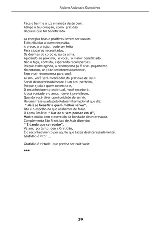29
Faça o bem! e a luz emanada deste bem,
Atinge o teu coração, como gratidão
Daquele que foi beneficiado.
As energias boas e positivas devem ser usadas
E distribuídas a quem necessita.
A prece, a oração, pode ser feita
Para ajudar os necessitados,
Os doentes do corpo e, ou da alma.
Ajudando ao próximo, é você, o maior beneficiado.
Não o faça, contudo, esperando recompensas.
Porque assim agindo, a recompensa já é o seu pagamento.
No entanto, se o faz desinteressadamente,
Sem visar recompensa para você,
Ai sim, você será merecedor da gratidão de Deus.
Servir desinteressadamente é um ato perfeito,
Porque ajuda a quem necessita e,
O reconhecimento espiritual, você receberá.
A boa vontade e o amor, deverá prevalecer,
Quando você tiver oportunidade de servir.
Há uma frase usada pelo Rotary Internacional que diz:
“ Mais se beneficia quem melhor serve”.
Isto é o espelho do que acabamos de falar.
O Lema Rotário: “ Dar de si sem pensar em si”,
Mostra muito bem o exercício da bondade desinteressada.
Complementa São Francisco de Assis dizendo:
“ É dando que se recebe”.
Vejam, portanto, que a Gratidão,
É o reconhecimento por aquilo que fazes desinteressadamente.
Gratidão é isto! ...
Gratidão é virtude, que precisa ser cultivada!
***
AlcioneAlcântara Gonçalves
 