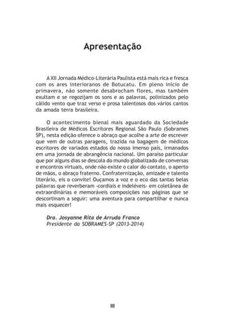 Apresentação
III
A XII Jornada Médico-Literária Paulista está mais rica e fresca
com os ares interioranos de Botucatu. Em pleno início de
primavera, não somente desabrocham flores, mas também
exultam e se regozijam os sons e as palavras, polinizados pelo
cálido vento que traz verso e prosa talentosos dos vários cantos
da amada terra brasileira.
O acontecimento bienal mais aguardado da Sociedade
Brasileira de Médicos Escritores Regional São Paulo (Sobrames
SP), nesta edição oferece o abraço que acolhe a arte de escrever
que vem de outras paragens, trazida na bagagem de médicos
escritores de variados estados do nosso imenso país, irmanados
em uma jornada de abrangência nacional. Um paraíso particular
que por alguns dias se descola do mundo globalizado de conversas
e encontros virtuais, onde não existe o calor do contato, o aperto
de mãos, o abraço fraterno. Confraternização, amizade e talento
literário, eis o convite! Ouçamos a voz e o eco das tantas belas
palavras que reverberam -cordiais e indeléveis- em coletânea de
extraordinárias e memoráveis composições nas páginas que se
descortinam a seguir: uma aventura para compartilhar e nunca
mais esquecer!
Dra. Josyanne Rita de Arruda Franco
Presidente da SOBRAMES-SP (2013-2014)
 
