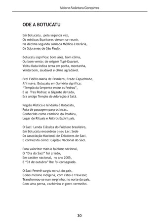 30
ODE A BOTUCATU
Em Botucatu, pela segunda vez,
Os médicos Escritores vieram se reunir,
Na décima segunda Jornada Médico-Literária,
Da Sobrames de São Paulo.
Botucatu significa: bons ares, bom clima,
Ou bom vento; de origem Tupi-Guarani,
Ybitu-Katu indica terra em ponta, montanha,
Vento bom, saudável e clima agradável.
Frei Fidélis Maria de Primiero, Frade Capuchinho,
Afirmava: Botucatu em Sumério significa:
“Templo da Serpente entre as Pedras”,
E as Tres Pedras: o Gigante deitado,
Era antigo Templo de Adoração à Satã.
Região Mística e lendária é Botucatu,
Rota de passagem para os Incas,
Conhecido como caminho do Peabiru,
Lugar de Rituais e Retiros Espirituais.
O Saci: Lenda Clássica do Folclore brasileiro,
Em Botucatu encontrou o seu Lar; Sede
Da Associação Nacional de Criadores de Saci,
E conhecida como: Capital Nacional do Saci.
Para valorizar mais o folclore nacional,
O “Dia do Saci” foi criado,
Em caráter nacional, no ano 2005,
E “31 de outubro” lhe foi consagrado.
O Saci-Pererê surgiu no sul do país,
Como menino indígena, com rabo e travesso;
Transformou-se num negrinho, no norte do país,
Com uma perna, cachimbo e gorro vermelho.
AlcioneAlcântara Gonçalves
 