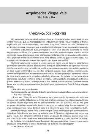 32
A VINGANÇA DOS INOCENTES
Ali, na porta da quitanda, dois frondosos pés de azeitona preta faziam a amenidade de uma
sombra ventilada, que acolhia toscos bancos feitos com um tronco fino, de madeira ordinária,
enganchado por suas extremidades, sobre duas forquilhas fincadas no chão. Rodeavam as
azeitoneiras gêmeas e estavam sempre ocupados por vizinhos que convergiam para trocas sociais.
Acontecia tudo, sabia-se tudo, planejava-se tudo. Era o passado, o presente e o futuro
daquele povo periférico. Era o ponto luminoso na escuridão material daquele povoado perdido
no meio do mundo dos matagais, onde o lombo das montarias ainda era a condução obrigatória.
Havia promessa de estrada vicinal que era o mote de todo candidato que dali queria votos, mas
os igapós das invernadas tornavam essa ligação com a sede muito difícil.
Martinha fazia poeira varrendo o terreiro com um cacho seco de juçara e espantava as
galinhas que comiam o catarro despregado da bronquite dos fumadores de cigarro de maço ou
dos charutos intoleráveis. Na lucidez da manhã as palavras eram escassas e comedidas, contando
um caso, quase sempre sobre roça invadida por porco ou gado, moça solteira, assombração ou
homem traído pela mulher. Mais tarde quando a cachaça escorria pela língua e cortava a censura
da consciência, corria solto um palavreado chulo, dissensões de ideias e cobranças de atos e
ocorrências. Mas, tudo terminava sempre ali mesmo. Se tinha alguma alteração, Dona Silvéria,
que era a dona da quitanda, falava grosso e punha tudo de novo no caminho do entendimento.
Só que uma vez não conseguiu controlar dois brigões que terminaram no Posto de Saúde, riscados
de faca.
— Ela foi na Vila e vai demorar.
Martinha respondia para Joca Pé de Galho que veio decretado para falar com a comerciante.
— Mas hoje? Domingo?
— É seu Joca, Veveca foi ver o filho que se furou num espinho de tucum e não pode nem
encostar o pé no chão. O Doutor de lá fez de tudo pra tirar o espinho mas não conseguiu . Deixou
um buraco na sola do pé dele. Ela me deixou tomando conta da quitanda, mas eu não gosto
porque eu não sei fazer conta assim direitinho. As vezes sai tudo errado e dou troco demais. Ela
briga comigo com toda razão. Gosto de estar é lá na cozinha que é onde eu sei fazer de tudo.
Desolação marcou aquele rosto já marcado por tantas dificuldades que, como campônio,
vivia delas. Saiu de casa logo cedo para ultimar com D. Silvéria o negócio de uns porcos que
queria vender-lhe para com o dinheiro preparar um pedaço de terra para plantar a sua roça,
pois já estava atrasado. Já estavam aparecendo nuvens pesadas e já tinha dado uns chuviscos.
Pé de Galho com o dedo indicador da mão direita apontando para o céu empurrou a aba do
chapéu pra cima, franziu o cenho na claridade do meio dia e decidiu esperar.
— Me dá uma cachaça aí!
Arquimedes Viegas Vale
São Luiz - MA
 
